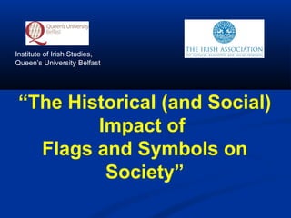 “The Historical (and Social)
Impact of
Flags and Symbols on
Society”
Institute of Irish Studies,
Queen’s University Belfast
 