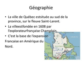 GéographieLa ville de Québec estsituée au sud de la province, sur le fleuve Saint-Larent.La villeestfondée en 1608 par l’explorateurfrançaise Champlain. C’est la base de l’expansionFrancaise en Amérique du Nord. 