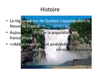 HistoireLa régionautour de Québec s’appelaitalors la Nouvelle-France.Aujourd’hui, 95% de la population est francophone. <<Kébec>> est un mot amérindien qui signifie <<láoùle fleuve se rétrécit>> (narrows)