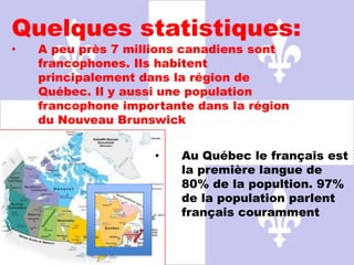 Quelques statistiques:
•   A peu près 7 millions canadiens sont
    francophones. Ils habitent
    principalement dans la région de
    Québec. Il y aussi une population
    francophone importante dans la région
    du Nouveau Brunswick


                     •   Au Québec le français est
                         la première langue de
                         80% de la popultion. 97%
                         de la population parlent
                         français couramment
 