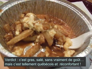 Verdict : c’est gras, salé, sans vraiment de goût… mais c’est tellement québécois et  réconfortant ! 