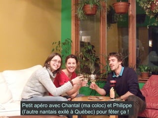 Petit apéro avec Chantal (ma coloc) et Philippe (l’autre nantais exilé à Québec) pour fêter ça ! 