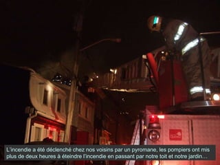 L’incendie a été déclenché chez nos voisins par un pyromane, les pompiers ont mis plus de deux heures à éteindre l’incendie en passant par notre toit et notre jardin… 
