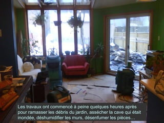 Les travaux ont commencé à peine quelques heures après pour ramasser les débris du jardin, assécher la cave qui était inondée, déshumidifier les murs, désenfumer les pièces… 