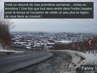 Voilà un résumé de mes premières semaines…riches en émotions ! Une fois que tout sera rentré dans l’ordre j’espère avoir le temps et l’occasion de visiter un peu plus la région. Je vous tiens au courant ! Fanny 
