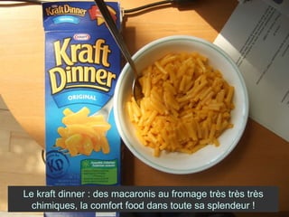 Le kraft dinner : des macaronis au fromage très très très chimiques, la comfort food dans toute sa splendeur ! 