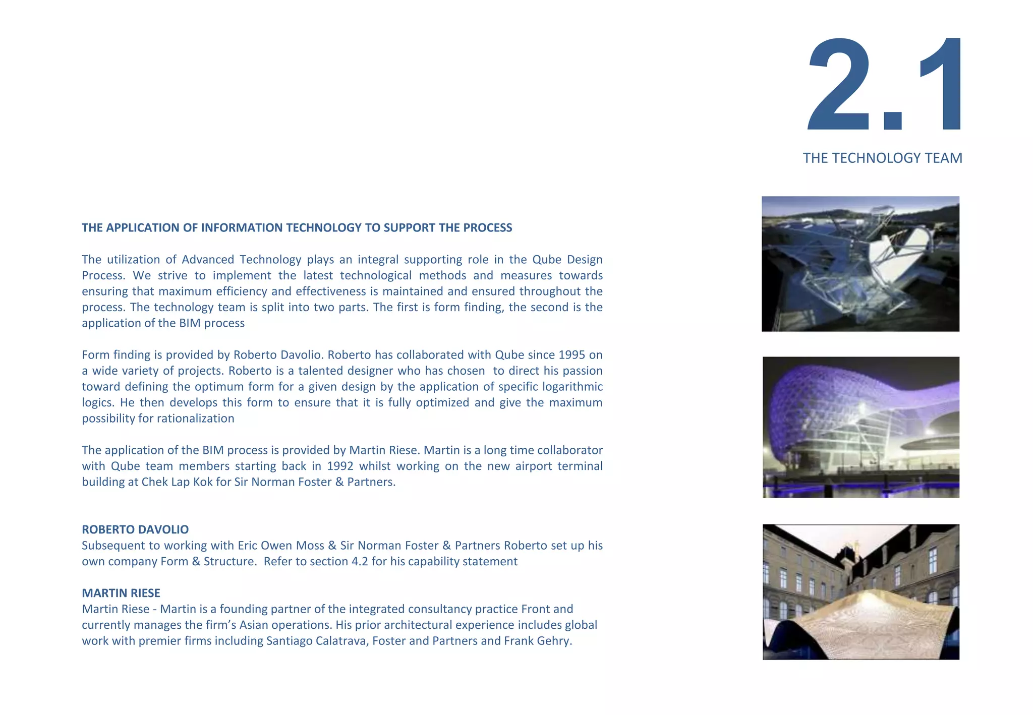 2.1
                                                                                                     THE TECHNOLOGY TEAM



THE APPLICATION OF INFORMATION TECHNOLOGY TO SUPPORT THE PROCESS

The utilization of Advanced Technology plays an integral supporting role in the Qube Design
Process. We strive to implement the latest technological methods and measures towards
ensuring that maximum efficiency and effectiveness is maintained and ensured throughout the
process. The technology team is split into two parts. The first is form finding, the second is the
application of the BIM process

Form finding is provided by Roberto Davolio. Roberto has collaborated with Qube since 1995 on
a wide variety of projects. Roberto is a talented designer who has chosen to direct his passion
toward defining the optimum form for a given design by the application of specific logarithmic
logics. He then develops this form to ensure that it is fully optimized and give the maximum
possibility for rationalization

The application of the BIM process is provided by Martin Riese. Martin is a long time collaborator
with Qube team members starting back in 1992 whilst working on the new airport terminal
building at Chek Lap Kok for Sir Norman Foster & Partners.


ROBERTO DAVOLIO
Subsequent to working with Eric Owen Moss & Sir Norman Foster & Partners Roberto set up his
own company Form & Structure. Refer to section 4.2 for his capability statement

MARTIN RIESE
Martin Riese - Martin is a founding partner of the integrated consultancy practice Front and
currently manages the firm’s Asian operations. His prior architectural experience includes global
work with premier firms including Santiago Calatrava, Foster and Partners and Frank Gehry.
 