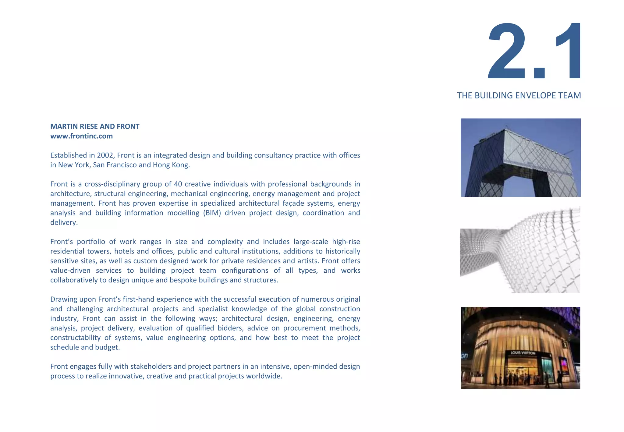 2.1
                                                                                                      THE BUILDING ENVELOPE TEAM


MARTIN RIESE AND FRONT
www.frontinc.com

Established in 2002, Front is an integrated design and building consultancy practice with offices
in New York, San Francisco and Hong Kong.

Front is a cross-disciplinary group of 40 creative individuals with professional backgrounds in
architecture, structural engineering, mechanical engineering, energy management and project
management. Front has proven expertise in specialized architectural façade systems, energy
analysis and building information modelling (BIM) driven project design, coordination and
delivery.

Front’s portfolio of work ranges in size and complexity and includes large-scale high-rise
residential towers, hotels and offices, public and cultural institutions, additions to historically
sensitive sites, as well as custom designed work for private residences and artists. Front offers
value-driven services to building project team configurations of all types, and works
collaboratively to design unique and bespoke buildings and structures.

Drawing upon Front’s first-hand experience with the successful execution of numerous original
and challenging architectural projects and specialist knowledge of the global construction
industry, Front can assist in the following ways; architectural design, engineering, energy
analysis, project delivery, evaluation of qualified bidders, advice on procurement methods,
constructability of systems, value engineering options, and how best to meet the project
schedule and budget.

Front engages fully with stakeholders and project partners in an intensive, open-minded design
process to realize innovative, creative and practical projects worldwide.
 