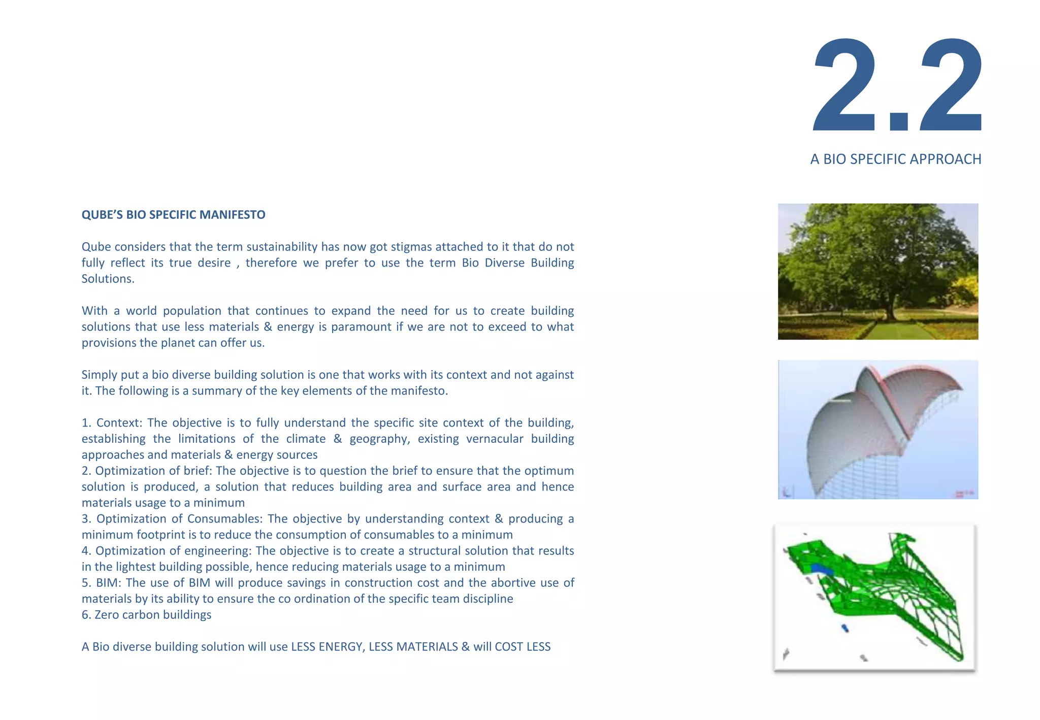 2.2
                                                                                                A BIO SPECIFIC APPROACH


QUBE’S BIO SPECIFIC MANIFESTO

Qube considers that the term sustainability has now got stigmas attached to it that do not
fully reflect its true desire , therefore we prefer to use the term Bio Diverse Building
Solutions.

With a world population that continues to expand the need for us to create building
solutions that use less materials & energy is paramount if we are not to exceed to what
provisions the planet can offer us.

Simply put a bio diverse building solution is one that works with its context and not against
it. The following is a summary of the key elements of the manifesto.

1. Context: The objective is to fully understand the specific site context of the building,
establishing the limitations of the climate & geography, existing vernacular building
approaches and materials & energy sources
2. Optimization of brief: The objective is to question the brief to ensure that the optimum
solution is produced, a solution that reduces building area and surface area and hence
materials usage to a minimum
3. Optimization of Consumables: The objective by understanding context & producing a
minimum footprint is to reduce the consumption of consumables to a minimum
4. Optimization of engineering: The objective is to create a structural solution that results
in the lightest building possible, hence reducing materials usage to a minimum
5. BIM: The use of BIM will produce savings in construction cost and the abortive use of
materials by its ability to ensure the co ordination of the specific team discipline
6. Zero carbon buildings

A Bio diverse building solution will use LESS ENERGY, LESS MATERIALS & will COST LESS
 