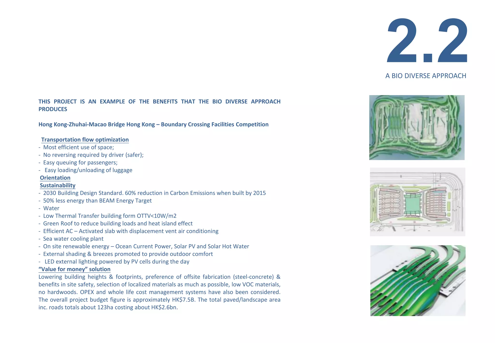 2.2
                                                                                                    A BIO DIVERSE APPROACH


THIS PROJECT IS AN EXAMPLE OF THE BENEFITS THAT THE BIO DIVERSE APPROACH
PRODUCES

Hong Kong-Zhuhai-Macao Bridge Hong Kong – Boundary Crossing Facilities Competition

 Transportation flow optimization
- Most efficient use of space;
- No reversing required by driver (safer);
- Easy queuing for passengers;
- Easy loading/unloading of luggage
 Orientation
 Sustainability
- 2030 Building Design Standard. 60% reduction in Carbon Emissions when built by 2015
- 50% less energy than BEAM Energy Target
- Water
- Low Thermal Transfer building form OTTV<10W/m2
- Green Roof to reduce building loads and heat island effect
- Efficient AC – Activated slab with displacement vent air conditioning
- Sea water cooling plant
- On site renewable energy – Ocean Current Power, Solar PV and Solar Hot Water
- External shading & breezes promoted to provide outdoor comfort
- LED external lighting powered by PV cells during the day
“Value for money” solution
Lowering building heights & footprints, preference of offsite fabrication (steel-concrete) &
benefits in site safety, selection of localized materials as much as possible, low VOC materials,
no hardwoods. OPEX and whole life cost management systems have also been considered.
The overall project budget figure is approximately HK$7.5B. The total paved/landscape area
inc. roads totals about 123ha costing about HK$2.6bn.
 