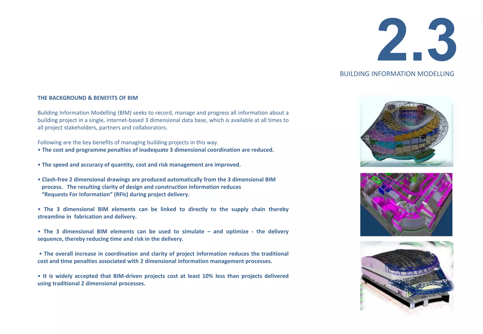 2.3
                                                                                                           BUILDING INFORMATION MODELLING


THE BACKGROUND & BENEFITS OF BIM

Building Information Modelling (BIM) seeks to record, manage and progress all information about a
building project in a single, internet-based 3 dimensional data base, which is available at all times to
all project stakeholders, partners and collaborators.

Following are the key benefits of managing building projects in this way.
• The cost and programme penalties of inadequate 3 dimensional coordination are reduced.

• The speed and accuracy of quantity, cost and risk management are improved.

• Clash-free 2 dimensional drawings are produced automatically from the 3 dimensional BIM
  process. The resulting clarity of design and construction information reduces
  “Requests For Information” (RFIs) during project delivery.

• The 3 dimensional BIM elements can be linked to directly to the supply chain thereby
streamline in fabrication and delivery.

• The 3 dimensional BIM elements can be used to simulate – and optimize - the delivery
sequence, thereby reducing time and risk in the delivery.

 • The overall increase in coordination and clarity of project information reduces the traditional
cost and time penalties associated with 2 dimensional information management processes.

• It is widely accepted that BIM-driven projects cost at least 10% less than projects delivered
using traditional 2 dimensional processes.
 