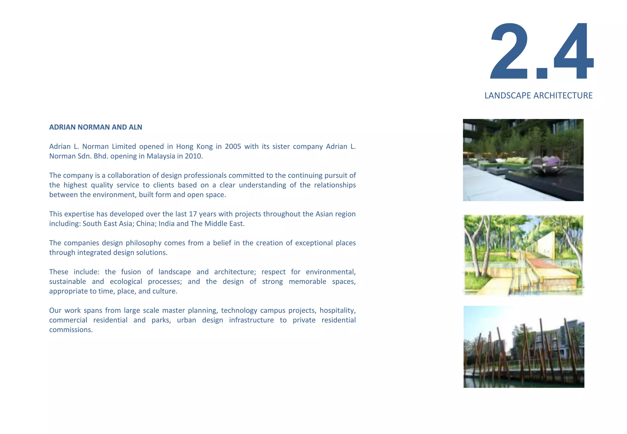 2.4
                                                                                                LANDSCAPE ARCHITECTURE


ADRIAN NORMAN AND ALN

Adrian L. Norman Limited opened in Hong Kong in 2005 with its sister company Adrian L.
Norman Sdn. Bhd. opening in Malaysia in 2010.

The company is a collaboration of design professionals committed to the continuing pursuit of
the highest quality service to clients based on a clear understanding of the relationships
between the environment, built form and open space.

This expertise has developed over the last 17 years with projects throughout the Asian region
including: South East Asia; China; India and The Middle East.

The companies design philosophy comes from a belief in the creation of exceptional places
through integrated design solutions.

These include: the fusion of landscape and architecture; respect for environmental,
sustainable and ecological processes; and the design of strong memorable spaces,
appropriate to time, place, and culture.

Our work spans from large scale master planning, technology campus projects, hospitality,
commercial residential and parks, urban design infrastructure to private residential
commissions.
 
