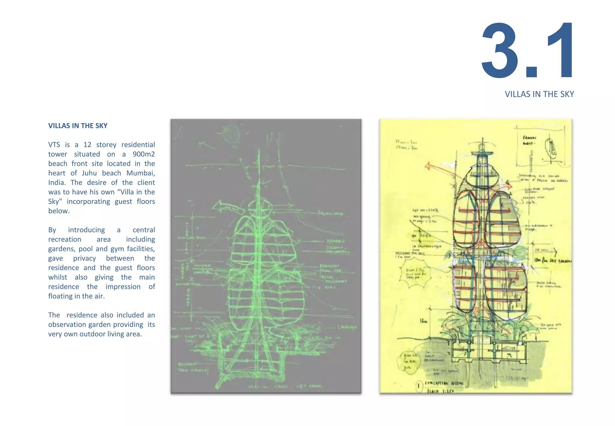 3.1
                                    VILLAS IN THE SKY


VILLAS IN THE SKY

VTS is a 12 storey residential
tower situated on a 900m2
beach front site located in the
heart of Juhu beach Mumbai,
India. The desire of the client
was to have his own “Villa in the
Sky" incorporating guest floors
below.

By     introducing    a   central
recreation       area   including
gardens, pool and gym facilities,
gave privacy between the
residence and the guest floors
whilst also giving the main
residence the impression of
floating in the air.

The residence also included an
observation garden providing its
very own outdoor living area.
 