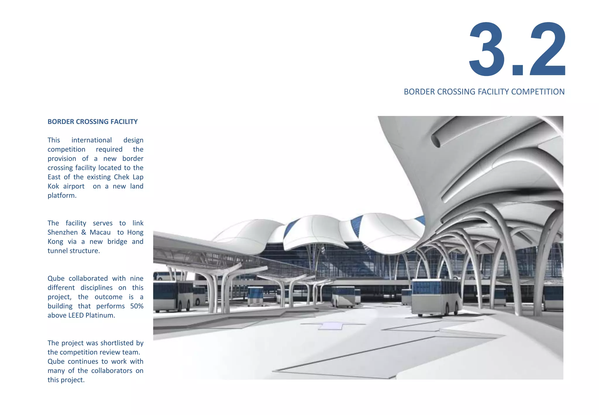 3.2
                                    BORDER CROSSING FACILITY COMPETITION


BORDER CROSSING FACILITY

This    international     design
competition required the
provision of a new border
crossing facility located to the
East of the existing Chek Lap
Kok airport on a new land
platform.


The facility serves to link
Shenzhen & Macau to Hong
Kong via a new bridge and
tunnel structure.


Qube collaborated with      nine
different disciplines on     this
project, the outcome       is a
building that performs      50%
above LEED Platinum.


The project was shortlisted by
the competition review team.
Qube continues to work with
many of the collaborators on
this project.
 