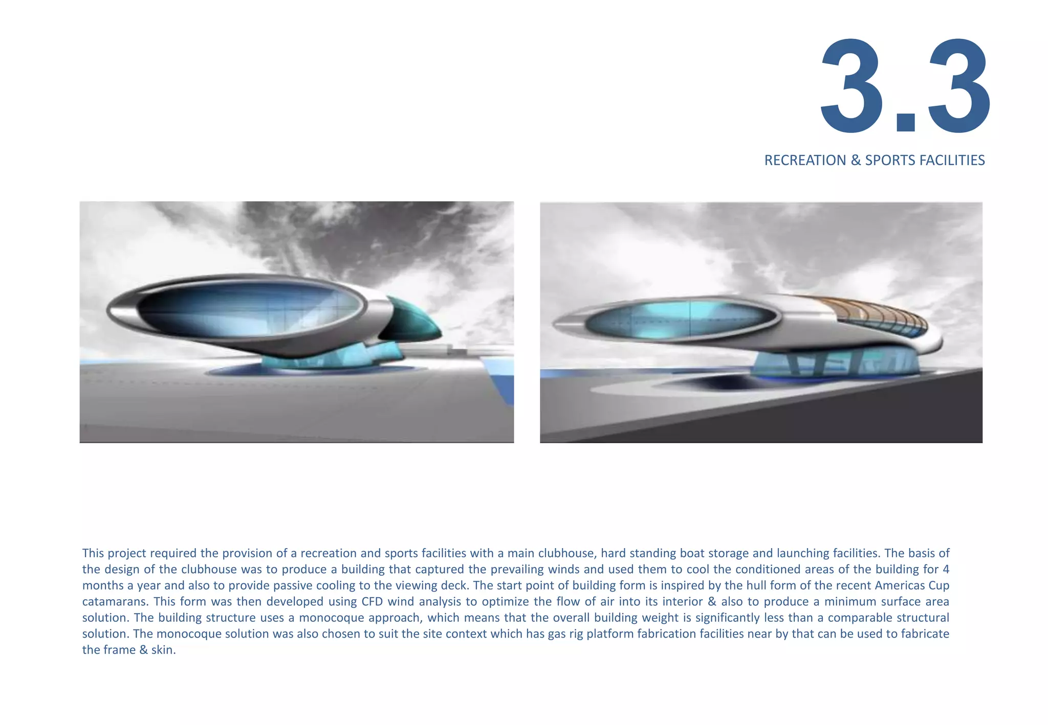 3.3
                                                                                                                               RECREATION & SPORTS FACILITIES




This project required the provision of a recreation and sports facilities with a main clubhouse, hard standing boat storage and launching facilities. The basis of
the design of the clubhouse was to produce a building that captured the prevailing winds and used them to cool the conditioned areas of the building for 4
months a year and also to provide passive cooling to the viewing deck. The start point of building form is inspired by the hull form of the recent Americas Cup
catamarans. This form was then developed using CFD wind analysis to optimize the flow of air into its interior & also to produce a minimum surface area
solution. The building structure uses a monocoque approach, which means that the overall building weight is significantly less than a comparable structural
solution. The monocoque solution was also chosen to suit the site context which has gas rig platform fabrication facilities near by that can be used to fabricate
the frame & skin.
 