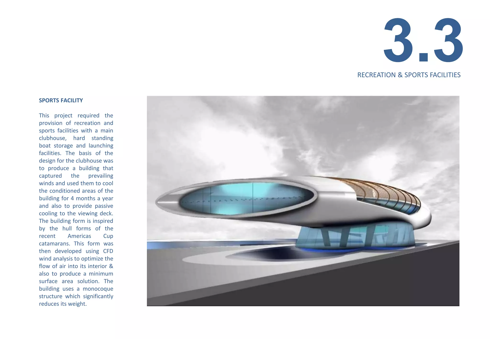 3.3
                                  RECREATION & SPORTS FACILITIES


SPORTS FACILITY

This project required the
provision of recreation and
sports facilities with a main
clubhouse, hard standing
boat storage and launching
facilities. The basis of the
design for the clubhouse was
to produce a building that
captured the prevailing
winds and used them to cool
the conditioned areas of the
building for 4 months a year
and also to provide passive
cooling to the viewing deck.
The building form is inspired
by the hull forms of the
recent       Americas       Cup
catamarans. This form was
then developed using CFD
wind analysis to optimize the
flow of air into its interior &
also to produce a minimum
surface area solution. The
building uses a monocoque
structure which significantly
reduces its weight.
 