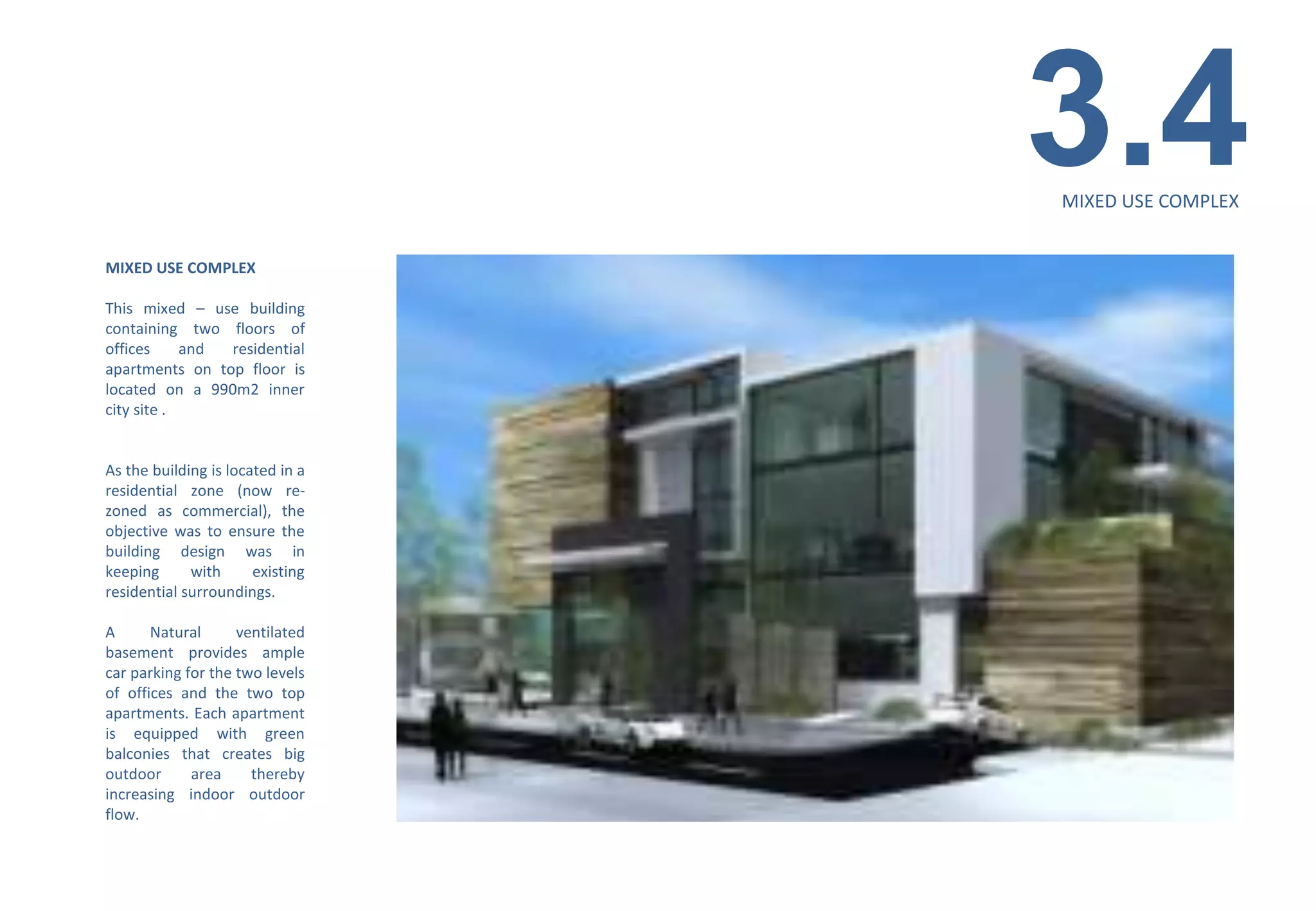 3.4
                                  MIXED USE COMPLEX


MIXED USE COMPLEX

This mixed – use building
containing two floors of
offices     and residential
apartments on top floor is
located on a 990m2 inner
city site .


As the building is located in a
residential zone (now re-
zoned as commercial), the
objective was to ensure the
building design was in
keeping      with      existing
residential surroundings.

A      Natural      ventilated
basement provides ample
car parking for the two levels
of offices and the two top
apartments. Each apartment
is equipped with green
balconies that creates big
outdoor      area     thereby
increasing indoor outdoor
flow.
 