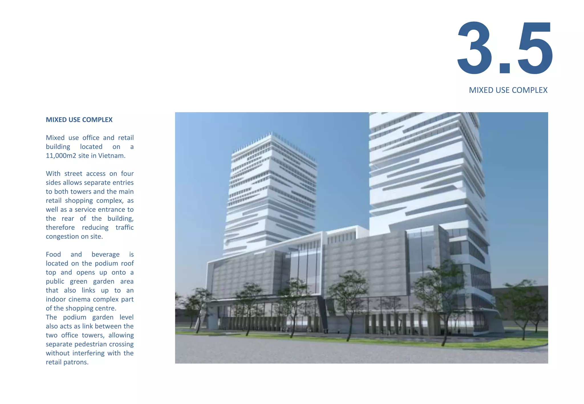 3.5
                                MIXED USE COMPLEX


MIXED USE COMPLEX

Mixed use office and retail
building located on a
11,000m2 site in Vietnam.

With street access on four
sides allows separate entries
to both towers and the main
retail shopping complex, as
well as a service entrance to
the rear of the building,
therefore reducing traffic
congestion on site.

Food and beverage is
located on the podium roof
top and opens up onto a
public green garden area
that also links up to an
indoor cinema complex part
of the shopping centre.
The podium garden level
also acts as link between the
two office towers, allowing
separate pedestrian crossing
without interfering with the
retail patrons.
 