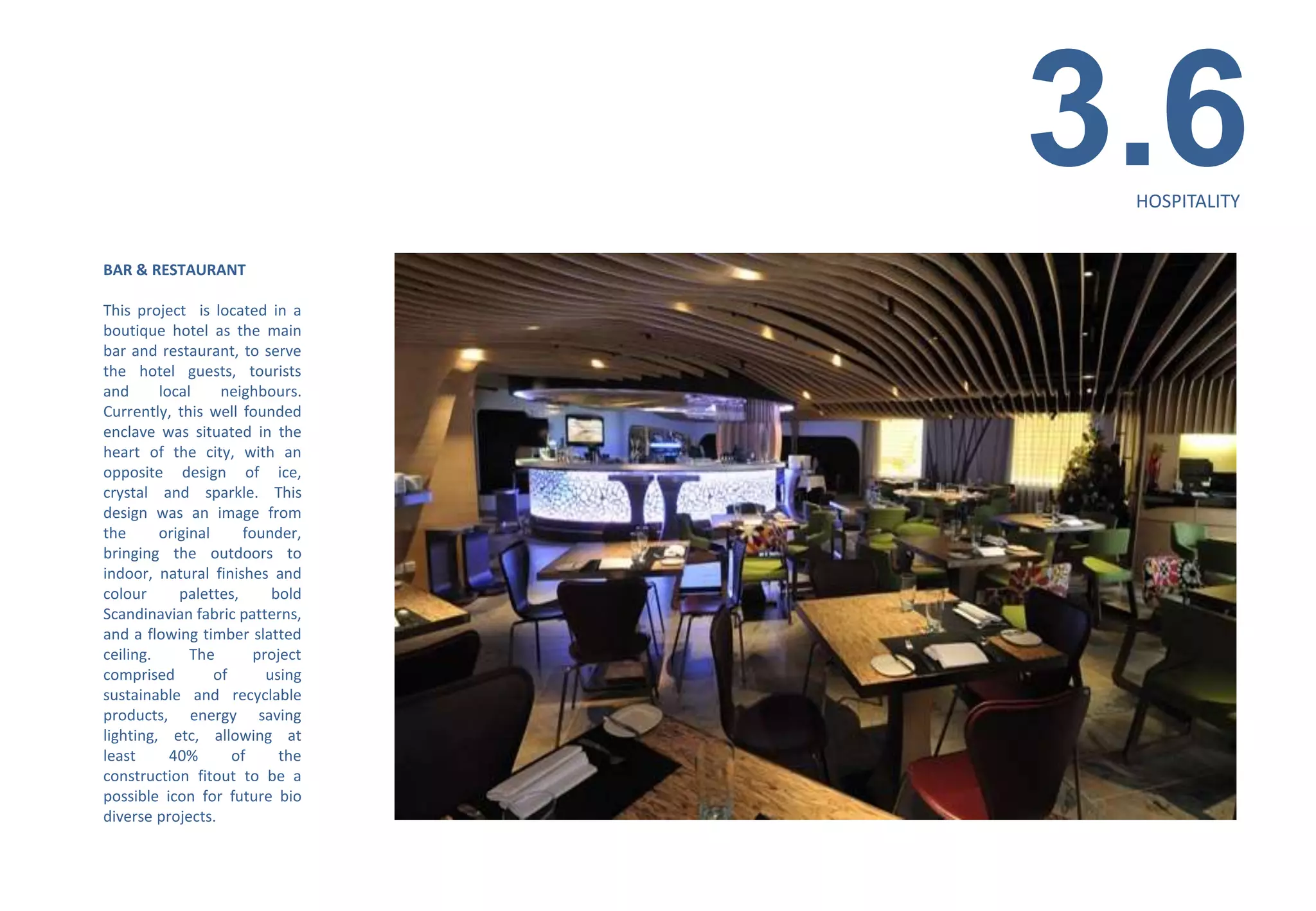 3.6
                                   HOSPITALITY


BAR & RESTAURANT

This project is located in a
boutique hotel as the main
bar and restaurant, to serve
the hotel guests, tourists
and      local     neighbours.
Currently, this well founded
enclave was situated in the
heart of the city, with an
opposite design of ice,
crystal and sparkle. This
design was an image from
the      original     founder,
bringing the outdoors to
indoor, natural finishes and
colour      palettes,      bold
Scandinavian fabric patterns,
and a flowing timber slatted
ceiling.      The       project
comprised         of      using
sustainable and recyclable
products, energy saving
lighting, etc, allowing at
least      40%       of     the
construction fitout to be a
possible icon for future bio
diverse projects.
 
