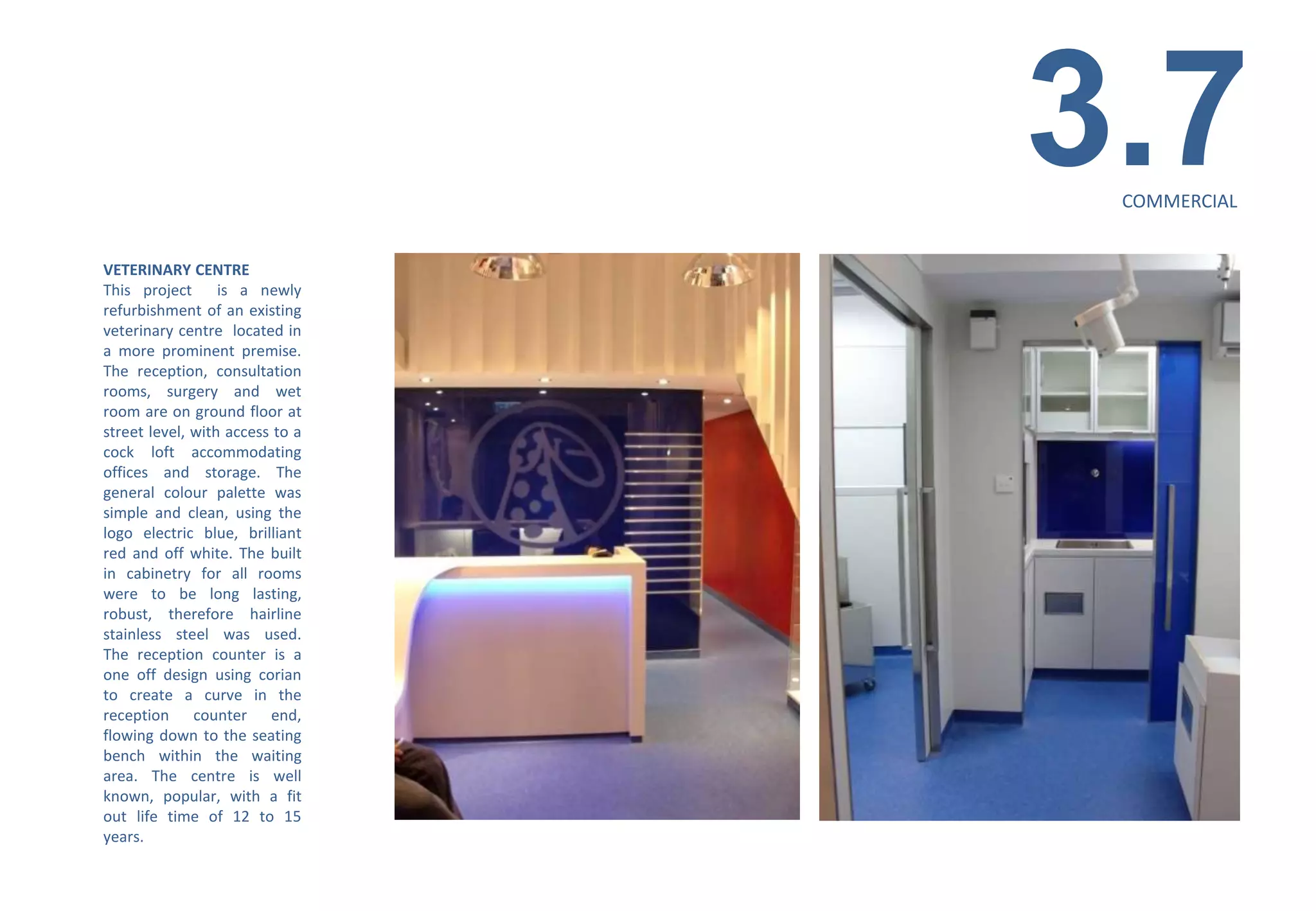 3.7
                                  COMMERCIAL


VETERINARY CENTRE
This project is a newly
refurbishment of an existing
veterinary centre located in
a more prominent premise.
The reception, consultation
rooms, surgery and wet
room are on ground floor at
street level, with access to a
cock loft accommodating
offices and storage. The
general colour palette was
simple and clean, using the
logo electric blue, brilliant
red and off white. The built
in cabinetry for all rooms
were to be long lasting,
robust, therefore hairline
stainless steel was used.
The reception counter is a
one off design using corian
to create a curve in the
reception counter end,
flowing down to the seating
bench within the waiting
area. The centre is well
known, popular, with a fit
out life time of 12 to 15
years.
 