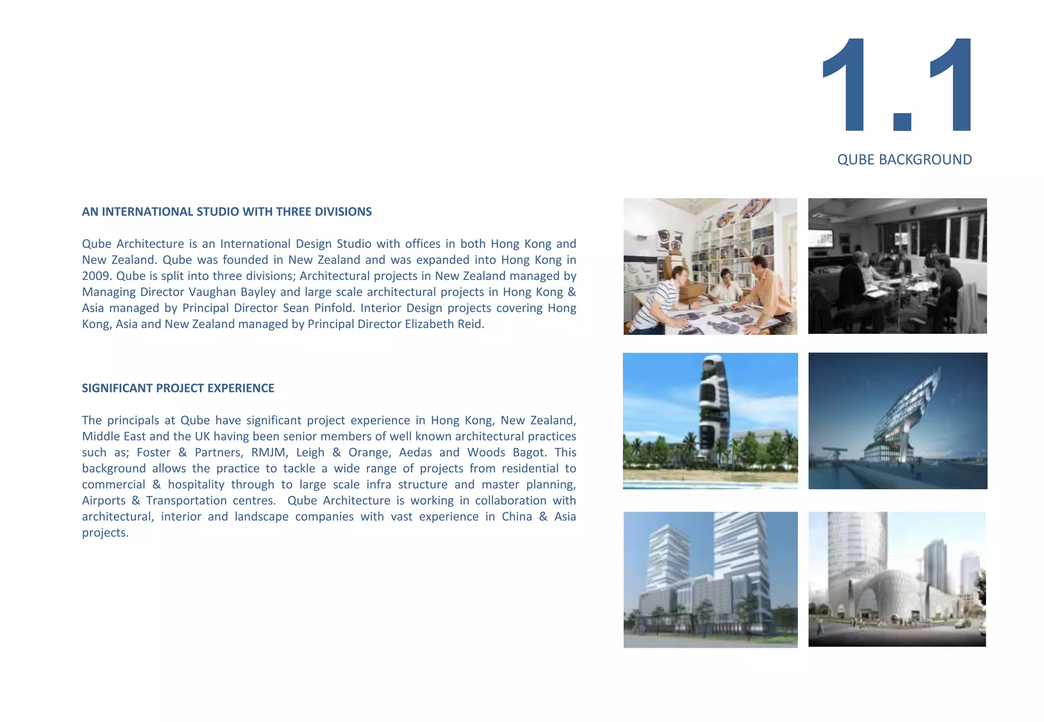 1.1
                                                                                             QUBE BACKGROUND


AN INTERNATIONAL STUDIO WITH THREE DIVISIONS

Qube Architecture is an International Design Studio with offices in both Hong Kong and
New Zealand. Qube was founded in New Zealand and was expanded into Hong Kong in
2009. Qube is split into three divisions; Architectural projects in New Zealand managed by
Managing Director Vaughan Bayley and large scale architectural projects in Hong Kong &
Asia managed by Principal Director Sean Pinfold. Interior Design projects covering Hong
Kong, Asia and New Zealand managed by Principal Director Elizabeth Reid.



SIGNIFICANT PROJECT EXPERIENCE

The principals at Qube have significant project experience in Hong Kong, New Zealand,
Middle East and the UK having been senior members of well known architectural practices
such as; Foster & Partners, RMJM, Leigh & Orange, Aedas and Woods Bagot. This
background allows the practice to tackle a wide range of projects from residential to
commercial & hospitality through to large scale infra structure and master planning,
Airports & Transportation centres. Qube Architecture is working in collaboration with
architectural, interior and landscape companies with vast experience in China & Asia
projects.
 