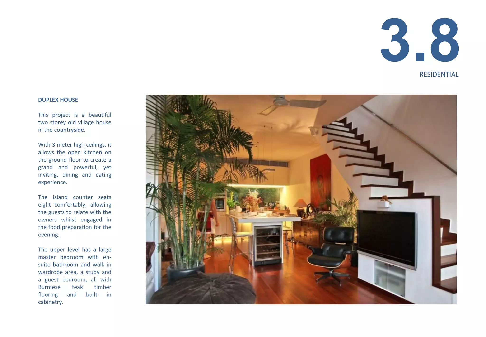 3.8
                                  RESIDENTIAL


DUPLEX HOUSE

This project is a beautiful
two storey old village house
in the countryside.

With 3 meter high ceilings, it
allows the open kitchen on
the ground floor to create a
grand and powerful, yet
inviting, dining and eating
experience.

The island counter seats
eight comfortably, allowing
the guests to relate with the
owners whilst engaged in
the food preparation for the
evening.

The upper level has a large
master bedroom with en-
suite bathroom and walk in
wardrobe area, a study and
a guest bedroom, all with
Burmese      teak    timber
flooring   and    built in
cabinetry.
 