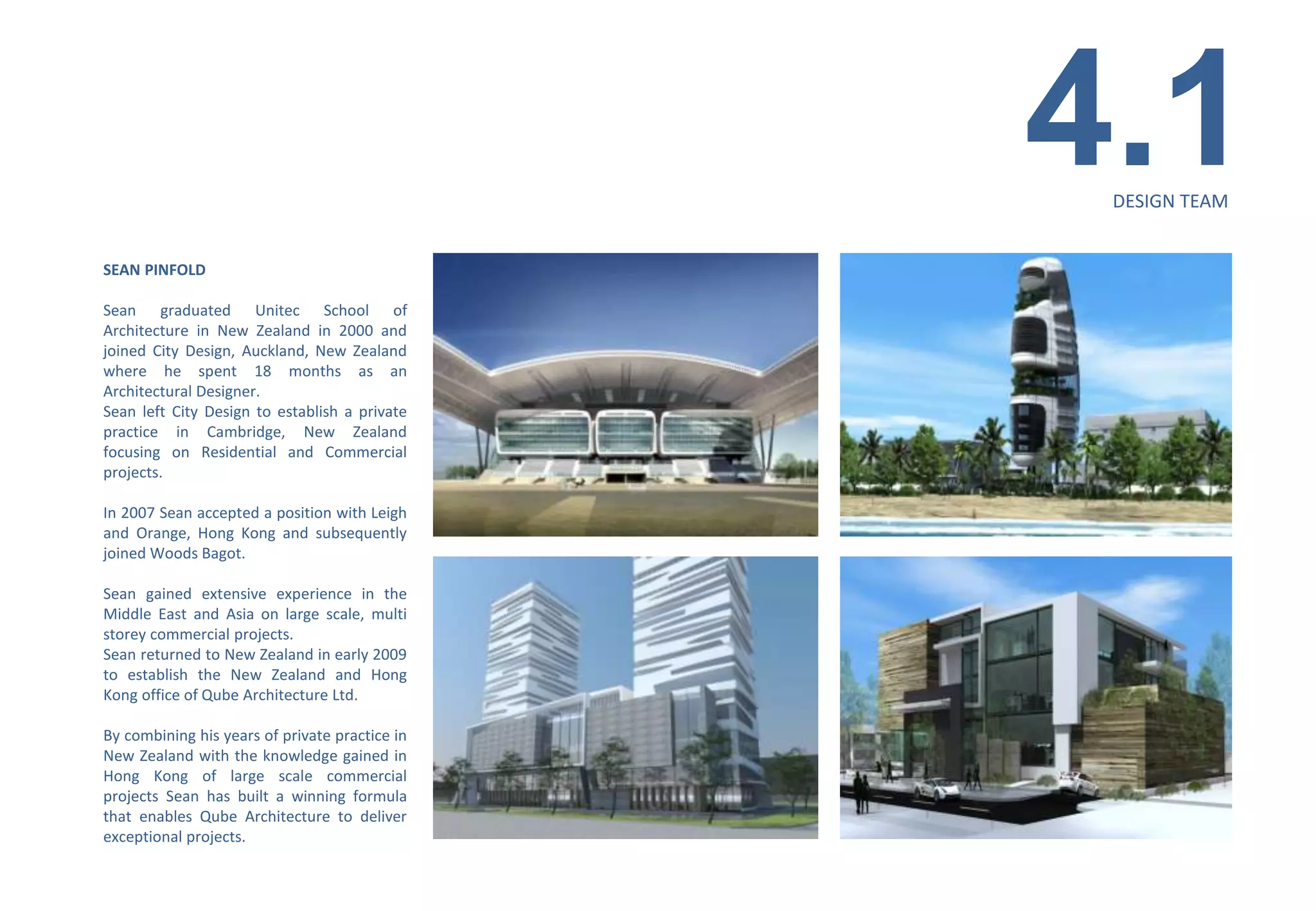 4.1
                                                 DESIGN TEAM


SEAN PINFOLD

Sean graduated Unitec School of
Architecture in New Zealand in 2000 and
joined City Design, Auckland, New Zealand
where he spent 18 months as an
Architectural Designer.
Sean left City Design to establish a private
practice in Cambridge, New Zealand
focusing on Residential and Commercial
projects.

In 2007 Sean accepted a position with Leigh
and Orange, Hong Kong and subsequently
joined Woods Bagot.

Sean gained extensive experience in the
Middle East and Asia on large scale, multi
storey commercial projects.
Sean returned to New Zealand in early 2009
to establish the New Zealand and Hong
Kong office of Qube Architecture Ltd.

By combining his years of private practice in
New Zealand with the knowledge gained in
Hong Kong of large scale commercial
projects Sean has built a winning formula
that enables Qube Architecture to deliver
exceptional projects.
 