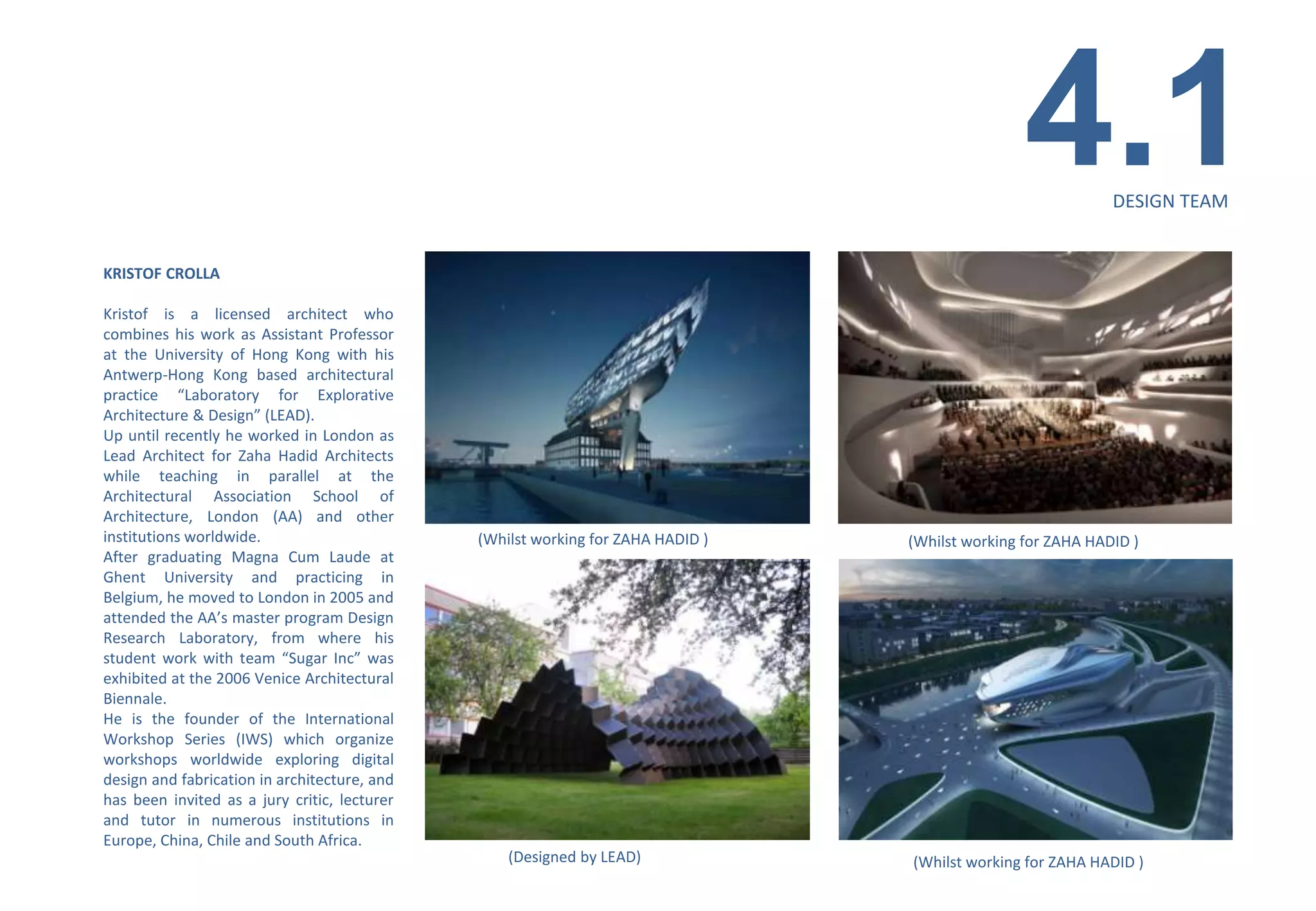 4.1         DESIGN TEAM


KRISTOF CROLLA

Kristof is a licensed architect who
combines his work as Assistant Professor
at the University of Hong Kong with his
Antwerp-Hong Kong based architectural
practice “Laboratory for Explorative
Architecture & Design” (LEAD).
Up until recently he worked in London as
Lead Architect for Zaha Hadid Architects
while teaching in parallel at the
Architectural Association School of
Architecture, London (AA) and other
institutions worldwide.                       (Whilst working for ZAHA HADID )   (Whilst working for ZAHA HADID )
After graduating Magna Cum Laude at
Ghent University and practicing in
Belgium, he moved to London in 2005 and
attended the AA’s master program Design
Research Laboratory, from where his
student work with team “Sugar Inc” was
exhibited at the 2006 Venice Architectural
Biennale.
He is the founder of the International
Workshop Series (IWS) which organize
workshops worldwide exploring digital
design and fabrication in architecture, and
has been invited as a jury critic, lecturer
and tutor in numerous institutions in
Europe, China, Chile and South Africa.
                                                  (Designed by LEAD)             (Whilst working for ZAHA HADID )
 