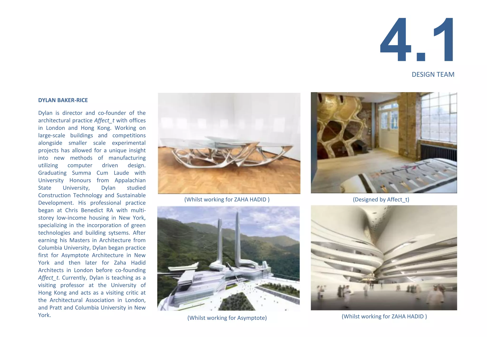 4.1            DESIGN TEAM


DYLAN BAKER-RICE

Dylan is director and co-founder of the
architectural practice Affect_t with offices
in London and Hong Kong. Working on
large-scale buildings and competitions
alongside smaller scale experimental
projects has allowed for a unique insight
into new methods of manufacturing
utilizing   computer      driven    design.
Graduating Summa Cum Laude with
University Honours from Appalachian
State      University,    Dylan     studied
Construction Technology and Sustainable
                                               (Whilst working for ZAHA HADID )       (Designed by Affect_t)
Development. His professional practice
began at Chris Benedict RA with multi-
storey low-income housing in New York,
specializing in the incorporation of green
technologies and building sytsems. After
earning his Masters in Architecture from
Columbia University, Dylan began practice
first for Asymptote Architecture in New
York and then later for Zaha Hadid
Architects in London before co-founding
Affect_t. Currently, Dylan is teaching as a
visiting professor at the University of
Hong Kong and acts as a visiting critic at
the Architectural Association in London,
and Pratt and Columbia University in New
York.                                           (Whilst working for Asymptote)    (Whilst working for ZAHA HADID )
 