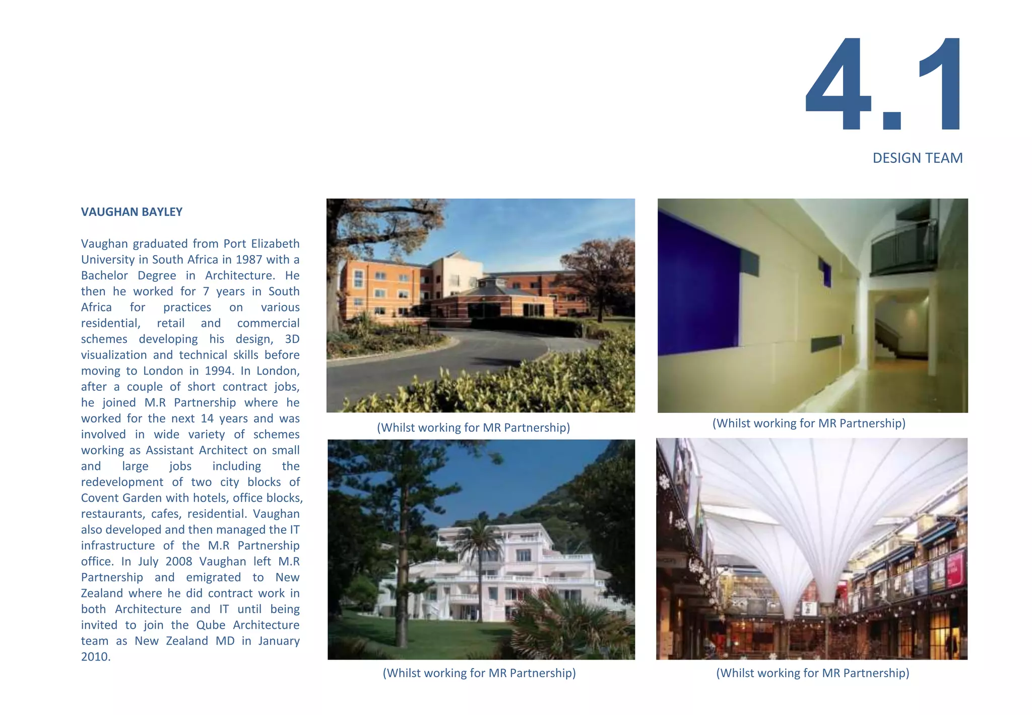 4.1         DESIGN TEAM


VAUGHAN BAYLEY

Vaughan graduated from Port Elizabeth
University in South Africa in 1987 with a
Bachelor Degree in Architecture. He
then he worked for 7 years in South
Africa for practices on various
residential, retail and commercial
schemes developing his design, 3D
visualization and technical skills before
moving to London in 1994. In London,
after a couple of short contract jobs,
he joined M.R Partnership where he
worked for the next 14 years and was                                               (Whilst working for MR Partnership)
                                            (Whilst working for MR Partnership)
involved in wide variety of schemes
working as Assistant Architect on small
and     large    jobs    including    the
redevelopment of two city blocks of
Covent Garden with hotels, office blocks,
restaurants, cafes, residential. Vaughan
also developed and then managed the IT
infrastructure of the M.R Partnership
office. In July 2008 Vaughan left M.R
Partnership and emigrated to New
Zealand where he did contract work in
both Architecture and IT until being
invited to join the Qube Architecture
team as New Zealand MD in January
2010.
                                             (Whilst working for MR Partnership)   (Whilst working for MR Partnership)
 