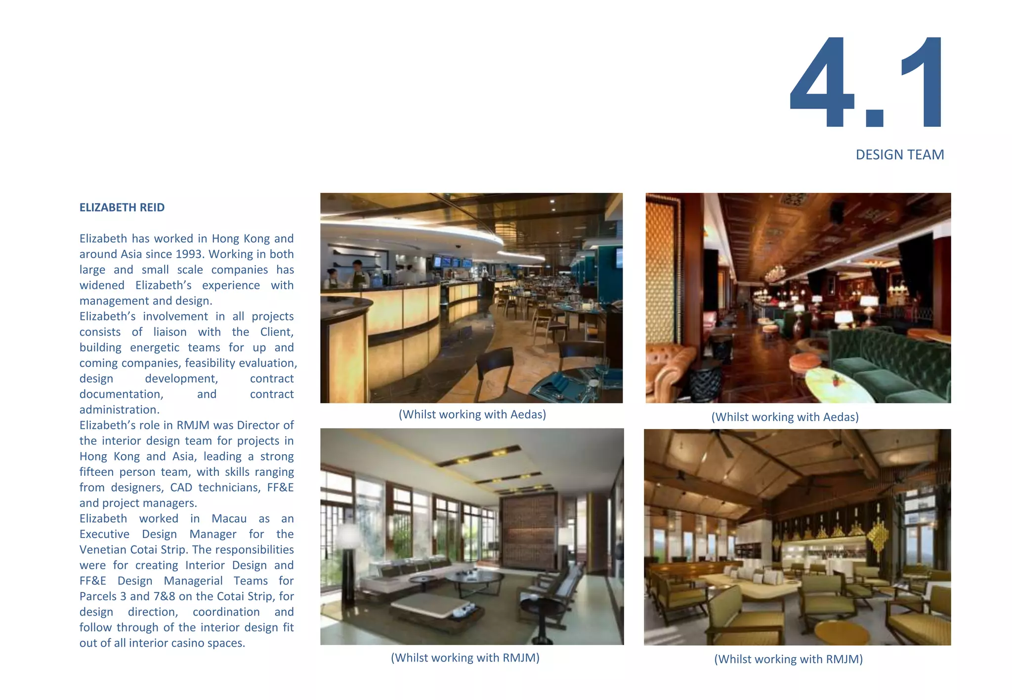 4.1          DESIGN TEAM


ELIZABETH REID

Elizabeth has worked in Hong Kong and
around Asia since 1993. Working in both
large and small scale companies has
widened Elizabeth’s experience with
management and design.
Elizabeth’s involvement in all projects
consists of liaison with the Client,
building energetic teams for up and
coming companies, feasibility evaluation,
design        development,         contract
documentation,           and       contract
administration.                                (Whilst working with Aedas)   (Whilst working with Aedas)
Elizabeth’s role in RMJM was Director of
the interior design team for projects in
Hong Kong and Asia, leading a strong
fifteen person team, with skills ranging
from designers, CAD technicians, FF&E
and project managers.
Elizabeth worked in Macau as an
Executive Design Manager for the
Venetian Cotai Strip. The responsibilities
were for creating Interior Design and
FF&E Design Managerial Teams for
Parcels 3 and 7&8 on the Cotai Strip, for
design direction, coordination and
follow through of the interior design fit
out of all interior casino spaces.
                                              (Whilst working with RMJM)     (Whilst working with RMJM)
 