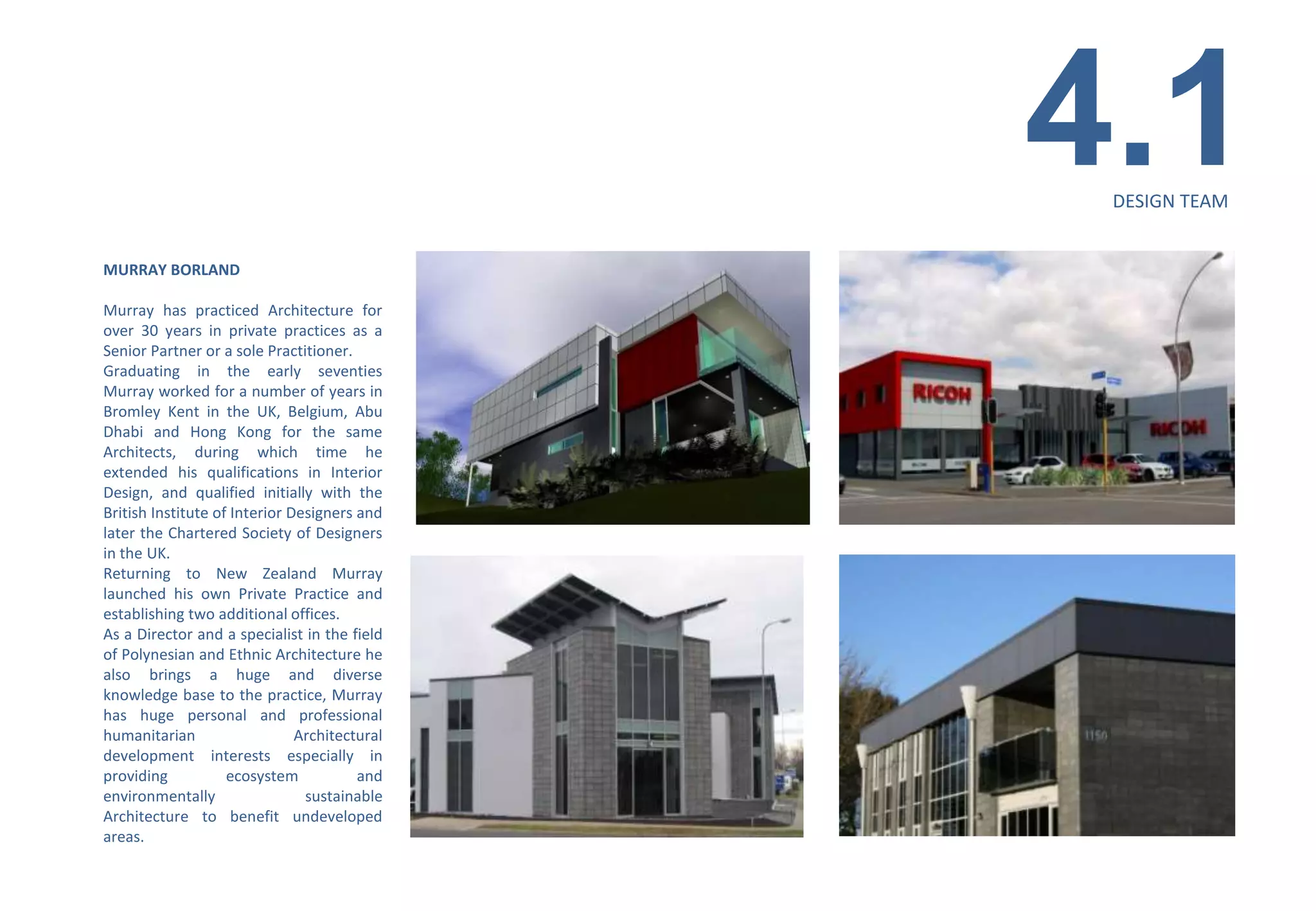 4.1
                                                DESIGN TEAM


MURRAY BORLAND

Murray has practiced Architecture for
over 30 years in private practices as a
Senior Partner or a sole Practitioner.
Graduating in the early seventies
Murray worked for a number of years in
Bromley Kent in the UK, Belgium, Abu
Dhabi and Hong Kong for the same
Architects, during which time he
extended his qualifications in Interior
Design, and qualified initially with the
British Institute of Interior Designers and
later the Chartered Society of Designers
in the UK.
Returning to New Zealand Murray
launched his own Private Practice and
establishing two additional offices.
As a Director and a specialist in the field
of Polynesian and Ethnic Architecture he
also brings a huge and diverse
knowledge base to the practice, Murray
has huge personal and professional
humanitarian                   Architectural
development interests especially in
providing           ecosystem           and
environmentally                 sustainable
Architecture to benefit undeveloped
areas.
 