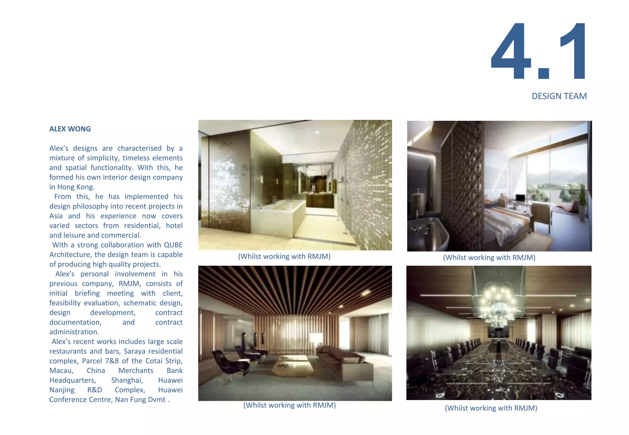 4.1        DESIGN TEAM


ALEX WONG

Alex’s designs are characterised by a
mixture of simplicity, timeless elements
and spatial functionality. With this, he
formed his own interior design company
in Hong Kong.
  From this, he has implemented his
design philosophy into recent projects in
Asia and his experience now covers
varied sectors from residential, hotel
and leisure and commercial.
 With a strong collaboration with QUBE
Architecture, the design team is capable    (Whilst working with RMJM)    (Whilst working with RMJM)
of producing high quality projects.
  Alex’s personal involvement in his
previous company, RMJM, consists of
initial briefing meeting with client,
feasibility evaluation, schematic design,
design        development,       contract
documentation,          and      contract
administration.
 Alex’s recent works includes large scale
restaurants and bars, Saraya residential
complex, Parcel 7&8 of the Cotai Strip,
Macau,       China    Merchants     Bank
Headquarters,       Shanghai,     Huawei
Nanjing      R&D     Complex,     Huawei
Conference Centre, Nan Fung Dvmt .
                                             (Whilst working with RMJM)   (Whilst working with RMJM)
 