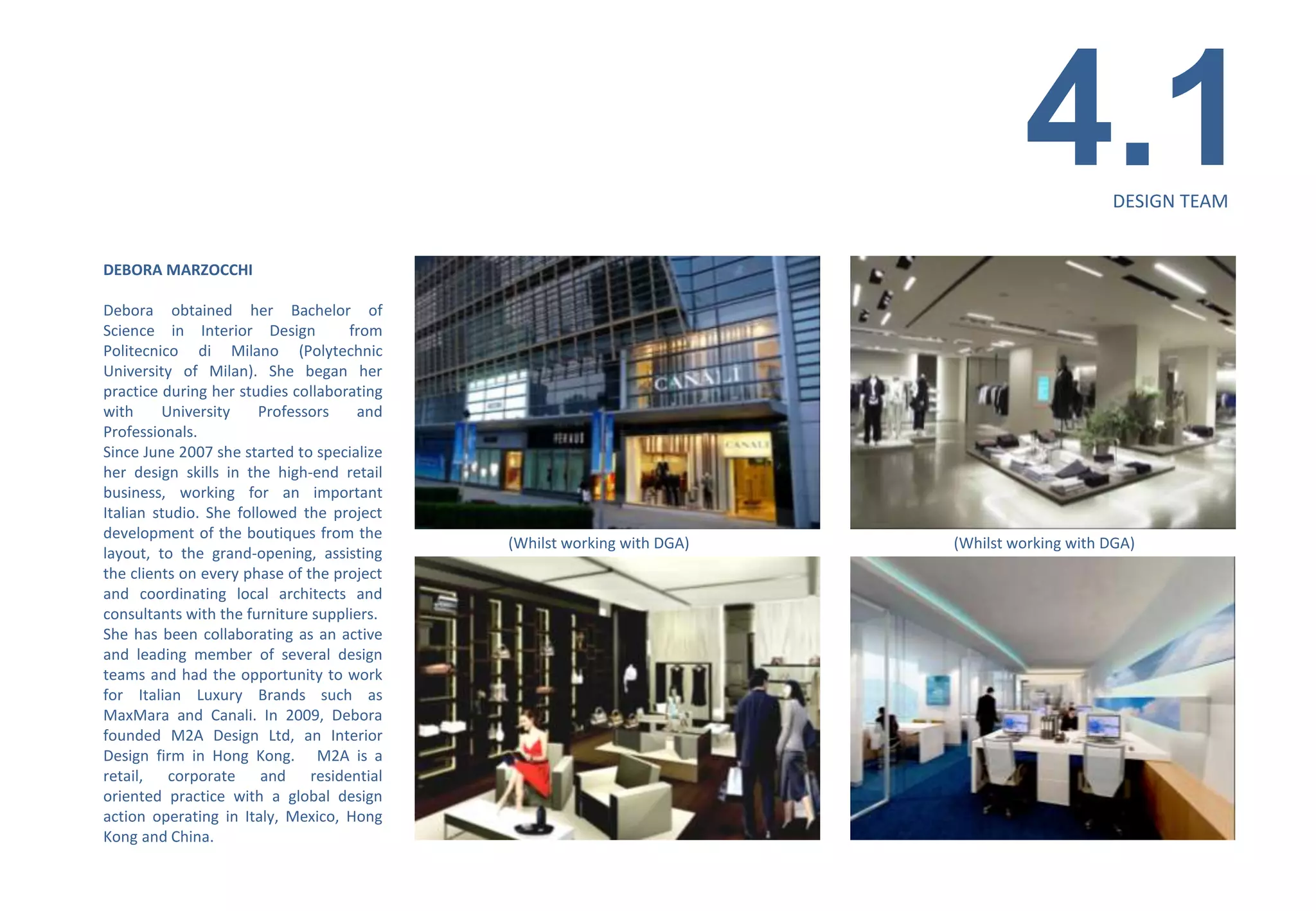 4.1         DESIGN TEAM


DEBORA MARZOCCHI

Debora obtained her Bachelor of
Science in Interior Design          from
Politecnico di Milano (Polytechnic
University of Milan). She began her
practice during her studies collaborating
with     University     Professors   and
Professionals.
Since June 2007 she started to specialize
her design skills in the high-end retail
business, working for an important
Italian studio. She followed the project
development of the boutiques from the
                                            (Whilst working with DGA)   (Whilst working with DGA)
layout, to the grand-opening, assisting
the clients on every phase of the project
and coordinating local architects and
consultants with the furniture suppliers.
She has been collaborating as an active
and leading member of several design
teams and had the opportunity to work
for Italian Luxury Brands such as
MaxMara and Canali. In 2009, Debora
founded M2A Design Ltd, an Interior
Design firm in Hong Kong. M2A is a
retail, corporate and residential
oriented practice with a global design
action operating in Italy, Mexico, Hong
Kong and China.
 