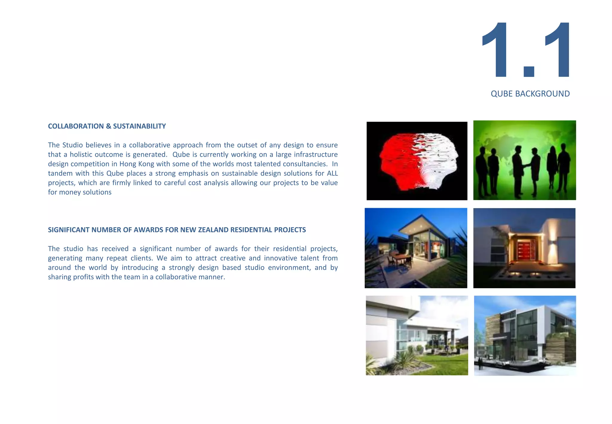 1.1    QUBE BACKGROUND


COLLABORATION & SUSTAINABILITY

The Studio believes in a collaborative approach from the outset of any design to ensure
that a holistic outcome is generated. Qube is currently working on a large infrastructure
design competition in Hong Kong with some of the worlds most talented consultancies. In
tandem with this Qube places a strong emphasis on sustainable design solutions for ALL
projects, which are firmly linked to careful cost analysis allowing our projects to be value
for money solutions



SIGNIFICANT NUMBER OF AWARDS FOR NEW ZEALAND RESIDENTIAL PROJECTS

The studio has received a significant number of awards for their residential projects,
generating many repeat clients. We aim to attract creative and innovative talent from
around the world by introducing a strongly design based studio environment, and by
sharing profits with the team in a collaborative manner.




                                                                                               MIXED-USE BUILDING/TAURANGA/NZ
 