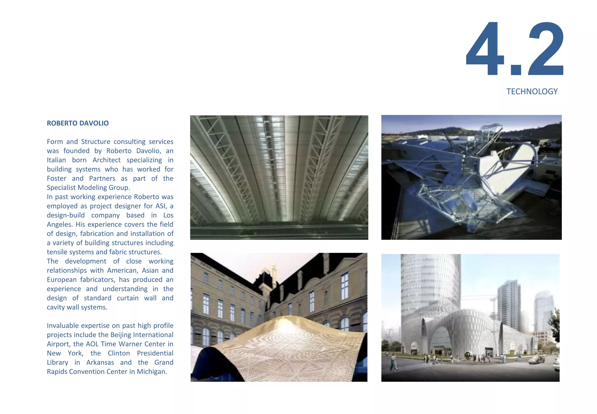 4.2
                                              TECHNOLOGY


ROBERTO DAVOLIO

Form and Structure consulting services
was founded by Roberto Davolio, an
Italian born Architect specializing in
building systems who has worked for
Foster and Partners as part of the
Specialist Modeling Group.
In past working experience Roberto was
employed as project designer for ASI, a
design-build company based in Los
Angeles. His experience covers the field
of design, fabrication and installation of
a variety of building structures including
tensile systems and fabric structures.
The development of close working
relationships with American, Asian and
European fabricators, has produced an
experience and understanding in the
design of standard curtain wall and
cavity wall systems.

Invaluable expertise on past high profile
projects include the Beijing International
Airport, the AOL Time Warner Center in
New York, the Clinton Presidential
Library in Arkansas and the Grand
Rapids Convention Center in Michigan.
 