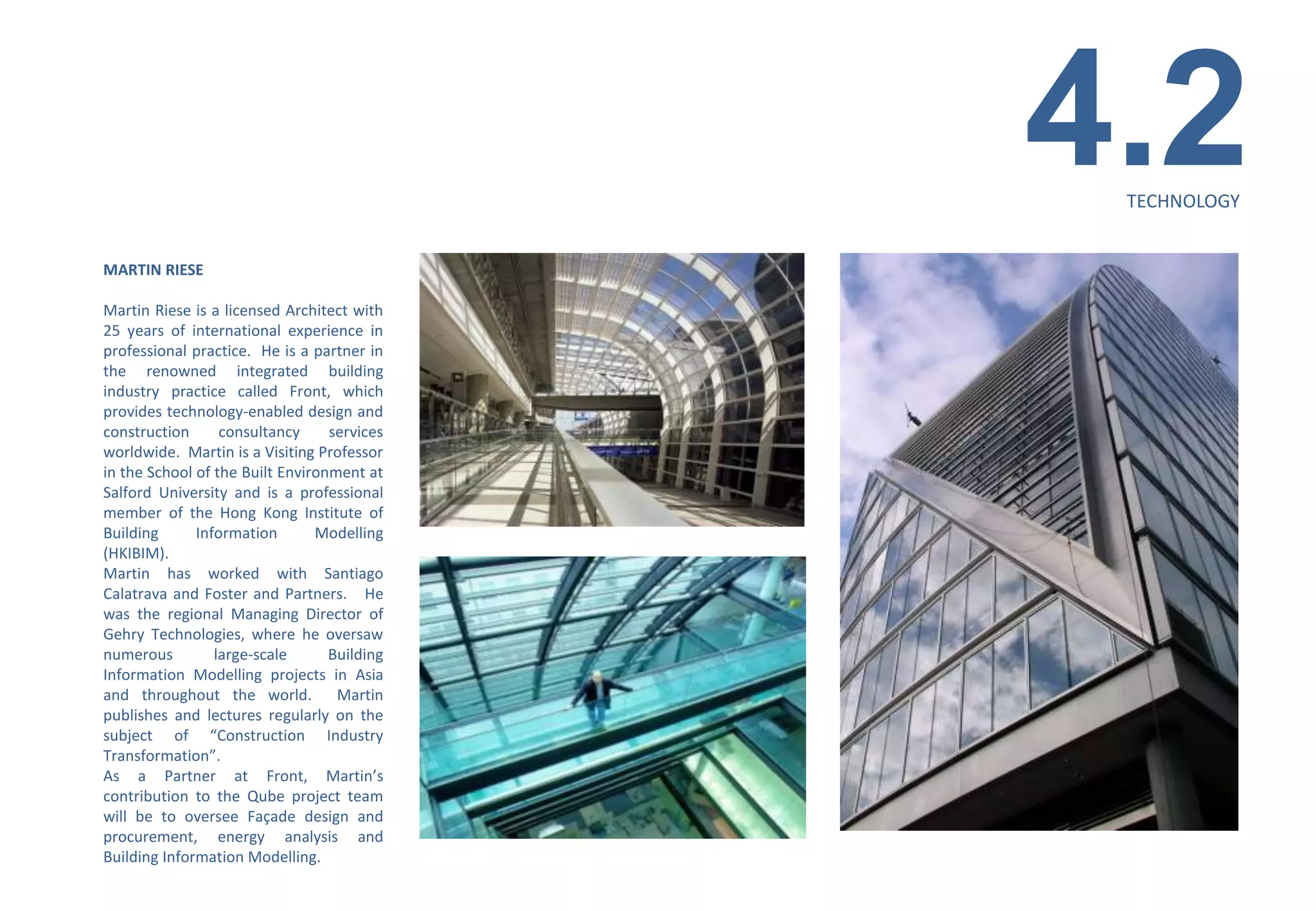 4.2
                                              TECHNOLOGY


MARTIN RIESE

Martin Riese is a licensed Architect with
25 years of international experience in
professional practice. He is a partner in
the renowned integrated building
industry practice called Front, which
provides technology-enabled design and
construction      consultancy     services
worldwide. Martin is a Visiting Professor
in the School of the Built Environment at
Salford University and is a professional
member of the Hong Kong Institute of
Building      Information       Modelling
(HKIBIM).
Martin has worked with Santiago
Calatrava and Foster and Partners. He
was the regional Managing Director of
Gehry Technologies, where he oversaw
numerous         large-scale      Building
Information Modelling projects in Asia
and throughout the world. Martin
publishes and lectures regularly on the
subject of “Construction Industry
Transformation”.
As a Partner at Front, Martin’s
contribution to the Qube project team
will be to oversee Façade design and
procurement, energy analysis and
Building Information Modelling.
 