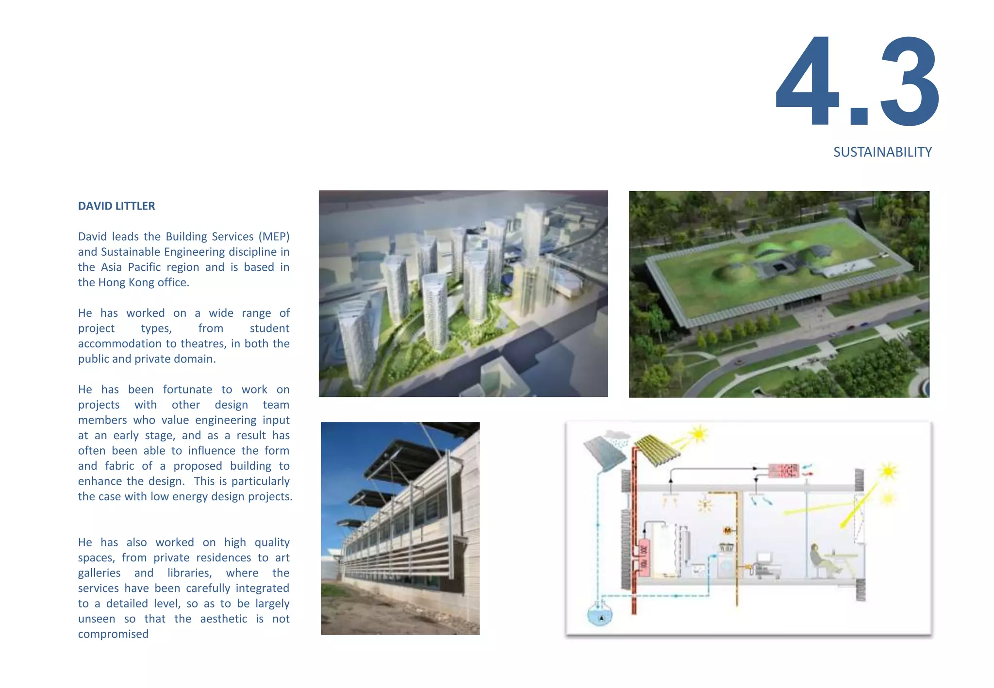 4.3
                                             SUSTAINABILITY


DAVID LITTLER

David leads the Building Services (MEP)
and Sustainable Engineering discipline in
the Asia Pacific region and is based in
the Hong Kong office.

He has worked on a wide range of
project     types,    from     student
accommodation to theatres, in both the
public and private domain.

He has been fortunate to work on
projects with other design team
members who value engineering input
at an early stage, and as a result has
often been able to influence the form
and fabric of a proposed building to
enhance the design. This is particularly
the case with low energy design projects.


He has also worked on high quality
spaces, from private residences to art
galleries and libraries, where the
services have been carefully integrated
to a detailed level, so as to be largely
unseen so that the aesthetic is not
compromised
 