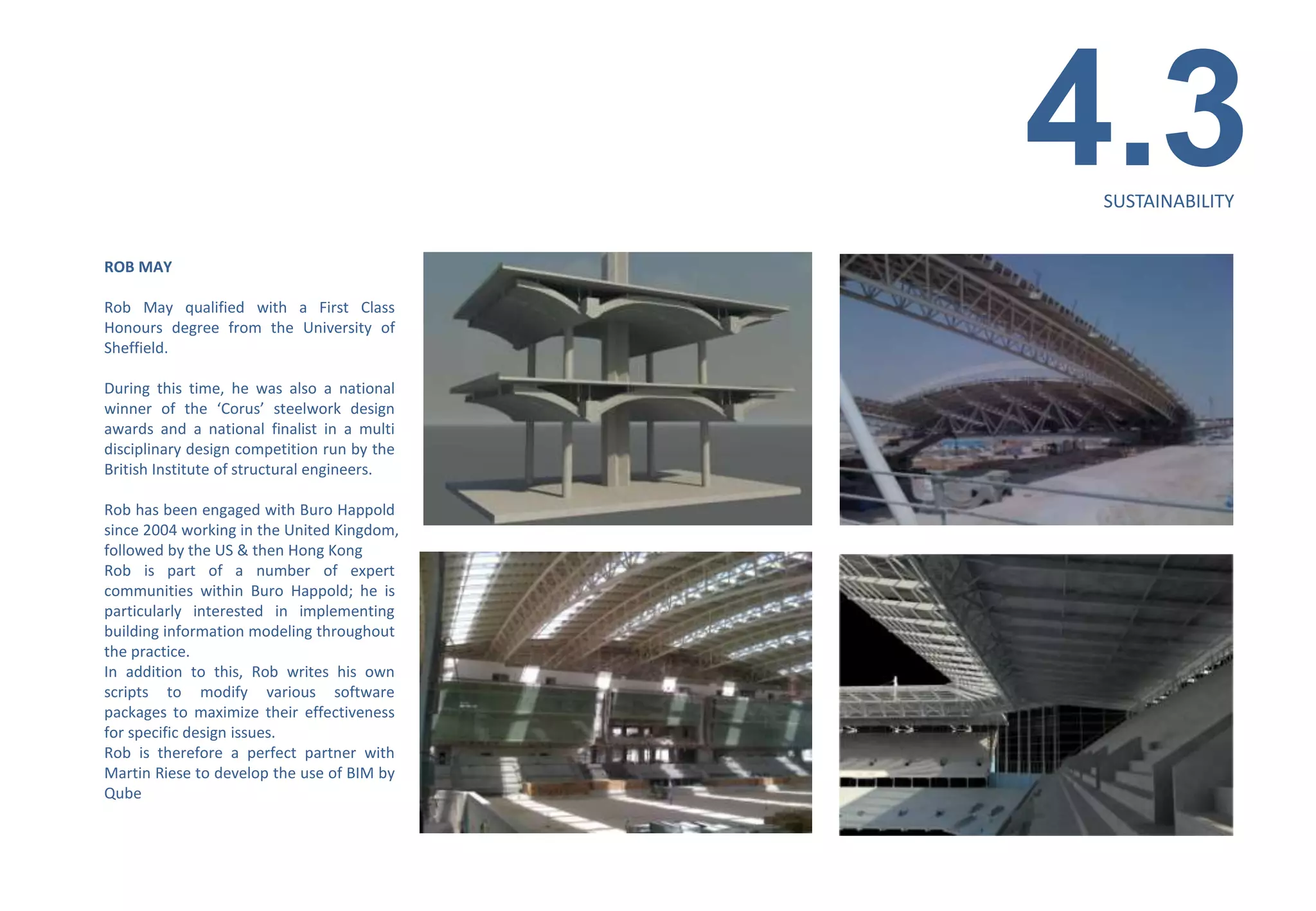 4.3
                                              SUSTAINABILITY


ROB MAY

Rob May qualified with a First Class
Honours degree from the University of
Sheffield.

During this time, he was also a national
winner of the ‘Corus’ steelwork design
awards and a national finalist in a multi
disciplinary design competition run by the
British Institute of structural engineers.

Rob has been engaged with Buro Happold
since 2004 working in the United Kingdom,
followed by the US & then Hong Kong
Rob is part of a number of expert
communities within Buro Happold; he is
particularly interested in implementing
building information modeling throughout
the practice.
In addition to this, Rob writes his own
scripts to modify various software
packages to maximize their effectiveness
for specific design issues.
Rob is therefore a perfect partner with
Martin Riese to develop the use of BIM by
Qube
 