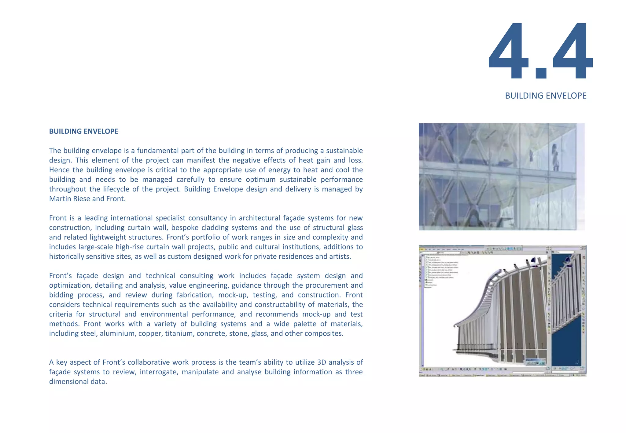 4.4
                                                                                                       BUILDING ENVELOPE


BUILDING ENVELOPE

The building envelope is a fundamental part of the building in terms of producing a sustainable
design. This element of the project can manifest the negative effects of heat gain and loss.
Hence the building envelope is critical to the appropriate use of energy to heat and cool the
building and needs to be managed carefully to ensure optimum sustainable performance
throughout the lifecycle of the project. Building Envelope design and delivery is managed by
Martin Riese and Front.

Front is a leading international specialist consultancy in architectural façade systems for new
construction, including curtain wall, bespoke cladding systems and the use of structural glass
and related lightweight structures. Front’s portfolio of work ranges in size and complexity and
includes large-scale high-rise curtain wall projects, public and cultural institutions, additions to
historically sensitive sites, as well as custom designed work for private residences and artists.

Front’s façade design and technical consulting work includes façade system design and
optimization, detailing and analysis, value engineering, guidance through the procurement and
bidding process, and review during fabrication, mock-up, testing, and construction. Front
considers technical requirements such as the availability and constructability of materials, the
criteria for structural and environmental performance, and recommends mock-up and test
methods. Front works with a variety of building systems and a wide palette of materials,
including steel, aluminium, copper, titanium, concrete, stone, glass, and other composites.


A key aspect of Front’s collaborative work process is the team’s ability to utilize 3D analysis of
façade systems to review, interrogate, manipulate and analyse building information as three
dimensional data.
 