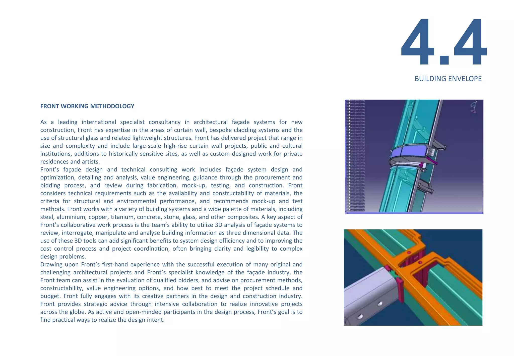 4.4
                                                                                                        BUILDING ENVELOPE


FRONT WORKING METHODOLOGY

As a leading international specialist consultancy in architectural façade systems for new
construction, Front has expertise in the areas of curtain wall, bespoke cladding systems and the
use of structural glass and related lightweight structures. Front has delivered project that range in
size and complexity and include large-scale high-rise curtain wall projects, public and cultural
institutions, additions to historically sensitive sites, as well as custom designed work for private
residences and artists.
Front’s façade design and technical consulting work includes façade system design and
optimization, detailing and analysis, value engineering, guidance through the procurement and
bidding process, and review during fabrication, mock-up, testing, and construction. Front
considers technical requirements such as the availability and constructability of materials, the
criteria for structural and environmental performance, and recommends mock-up and test
methods. Front works with a variety of building systems and a wide palette of materials, including
steel, aluminium, copper, titanium, concrete, stone, glass, and other composites. A key aspect of
Front’s collaborative work process is the team’s ability to utilize 3D analysis of façade systems to
review, interrogate, manipulate and analyse building information as three dimensional data. The
use of these 3D tools can add significant benefits to system design efficiency and to improving the
cost control process and project coordination, often bringing clarity and legibility to complex
design problems.
Drawing upon Front’s first-hand experience with the successful execution of many original and
challenging architectural projects and Front’s specialist knowledge of the façade industry, the
Front team can assist in the evaluation of qualified bidders, and advise on procurement methods,
constructability, value engineering options, and how best to meet the project schedule and
budget. Front fully engages with its creative partners in the design and construction industry.
Front provides strategic advice through intensive collaboration to realize innovative projects
across the globe. As active and open-minded participants in the design process, Front’s goal is to
find practical ways to realize the design intent.
 