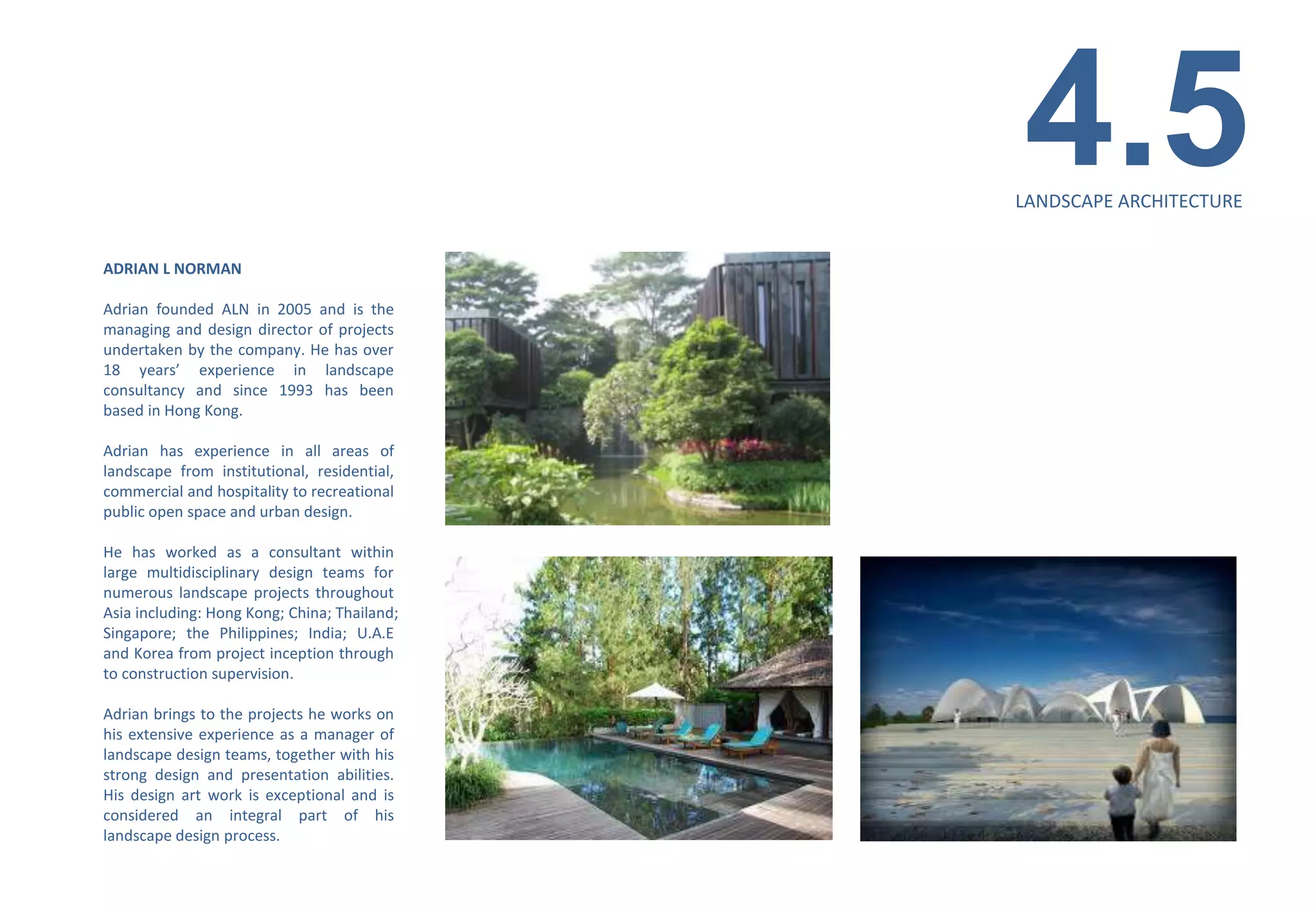 4.5
                                              LANDSCAPE ARCHITECTURE


ADRIAN L NORMAN

Adrian founded ALN in 2005 and is the
managing and design director of projects
undertaken by the company. He has over
18 years’ experience in landscape
consultancy and since 1993 has been
based in Hong Kong.

Adrian has experience in all areas of
landscape from institutional, residential,
commercial and hospitality to recreational
public open space and urban design.

He has worked as a consultant within
large multidisciplinary design teams for
numerous landscape projects throughout
Asia including: Hong Kong; China; Thailand;
Singapore; the Philippines; India; U.A.E
and Korea from project inception through
to construction supervision.

Adrian brings to the projects he works on
his extensive experience as a manager of
landscape design teams, together with his
strong design and presentation abilities.
His design art work is exceptional and is
considered an integral part of his
landscape design process.
 