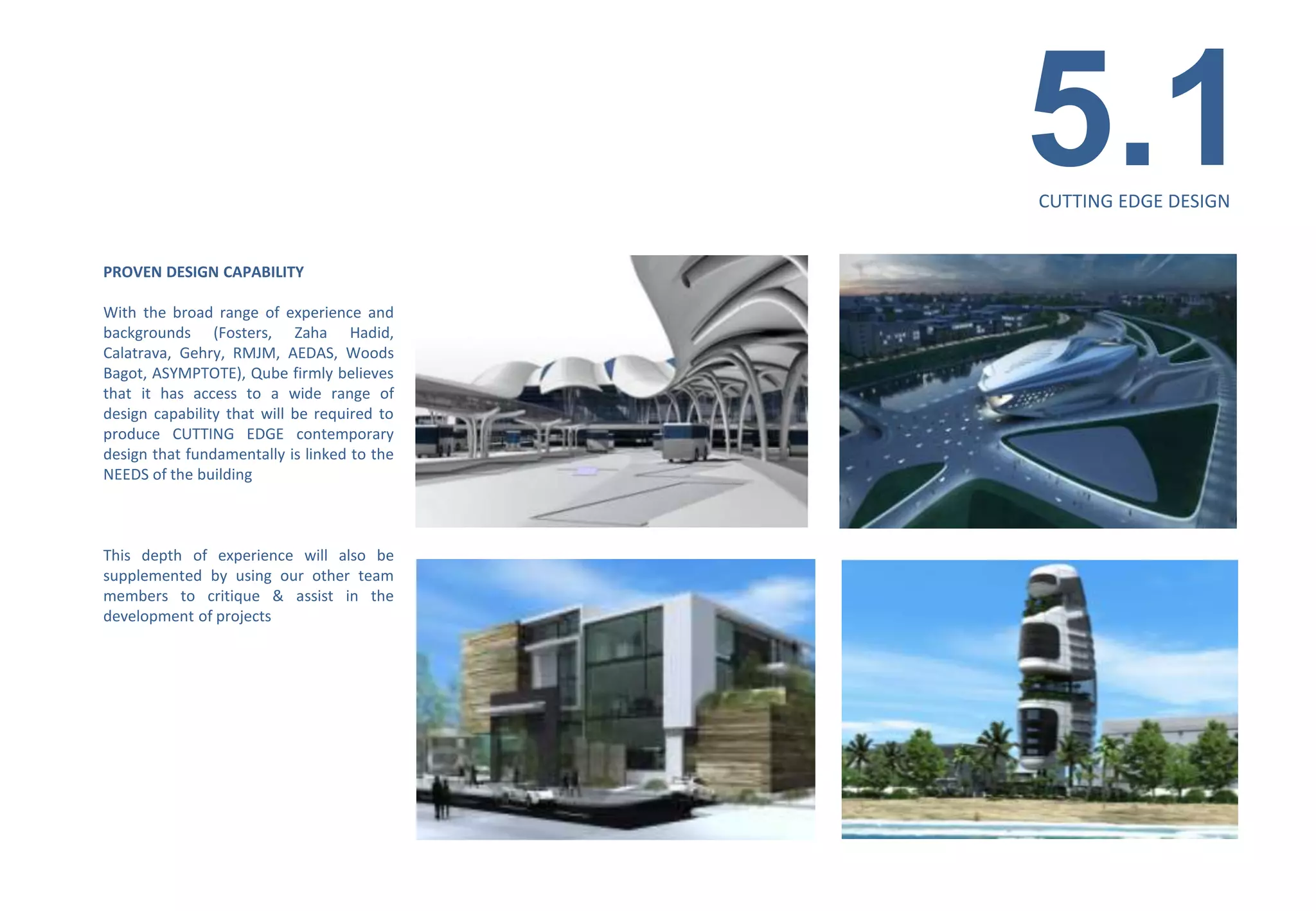 5.1
                                                                              CUTTING EDGE DESIGN


PROVEN DESIGN CAPABILITY

With the broad range of experience and
backgrounds (Fosters, Zaha Hadid,
Calatrava, Gehry, RMJM, AEDAS, Woods
Bagot, ASYMPTOTE), Qube firmly believes
that it has access to a wide range of
design capability that will be required to
produce CUTTING EDGE contemporary
design that fundamentally is linked to the
NEEDS of the building



This depth of experience will also be
supplemented by using our other team
members to critique & assist in the
development of projects




                                             MIXED-USE BUILDING/TAURANGA/NZ
 