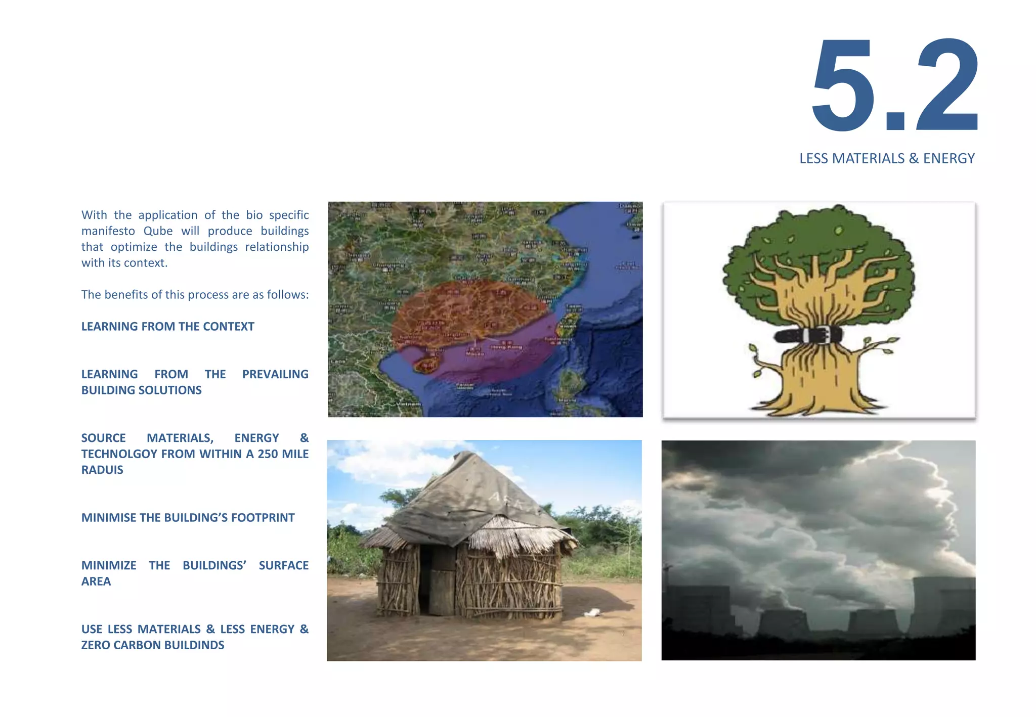 5.2
                                               LESS MATERIALS & ENERGY


With the application of the bio specific
manifesto Qube will produce buildings
that optimize the buildings relationship
with its context.

The benefits of this process are as follows:

LEARNING FROM THE CONTEXT


LEARNING FROM THE              PREVAILING
BUILDING SOLUTIONS


SOURCE   MATERIALS,  ENERGY     &
TECHNOLGOY FROM WITHIN A 250 MILE
RADUIS


MINIMISE THE BUILDING’S FOOTPRINT


MINIMIZE THE BUILDINGS’ SURFACE
AREA


USE LESS MATERIALS & LESS ENERGY &
ZERO CARBON BUILDINDS
 