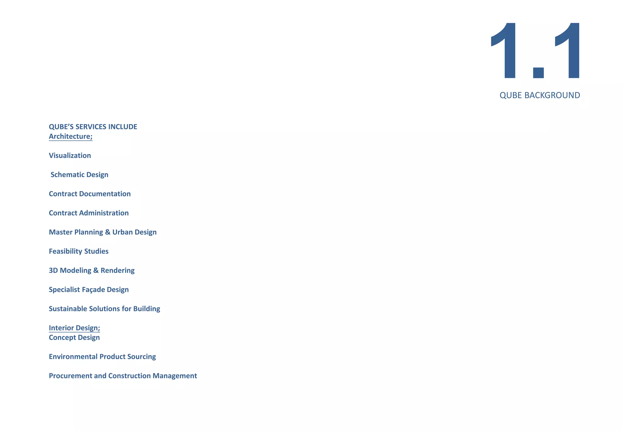 1.1
                                          QUBE BACKGROUND


QUBE’S SERVICES INCLUDE
Architecture;

Visualization

Schematic Design

Contract Documentation

Contract Administration

Master Planning & Urban Design

Feasibility Studies

3D Modeling & Rendering

Specialist Façade Design

Sustainable Solutions for Building

Interior Design;
Concept Design

Environmental Product Sourcing

Procurement and Construction Management
 