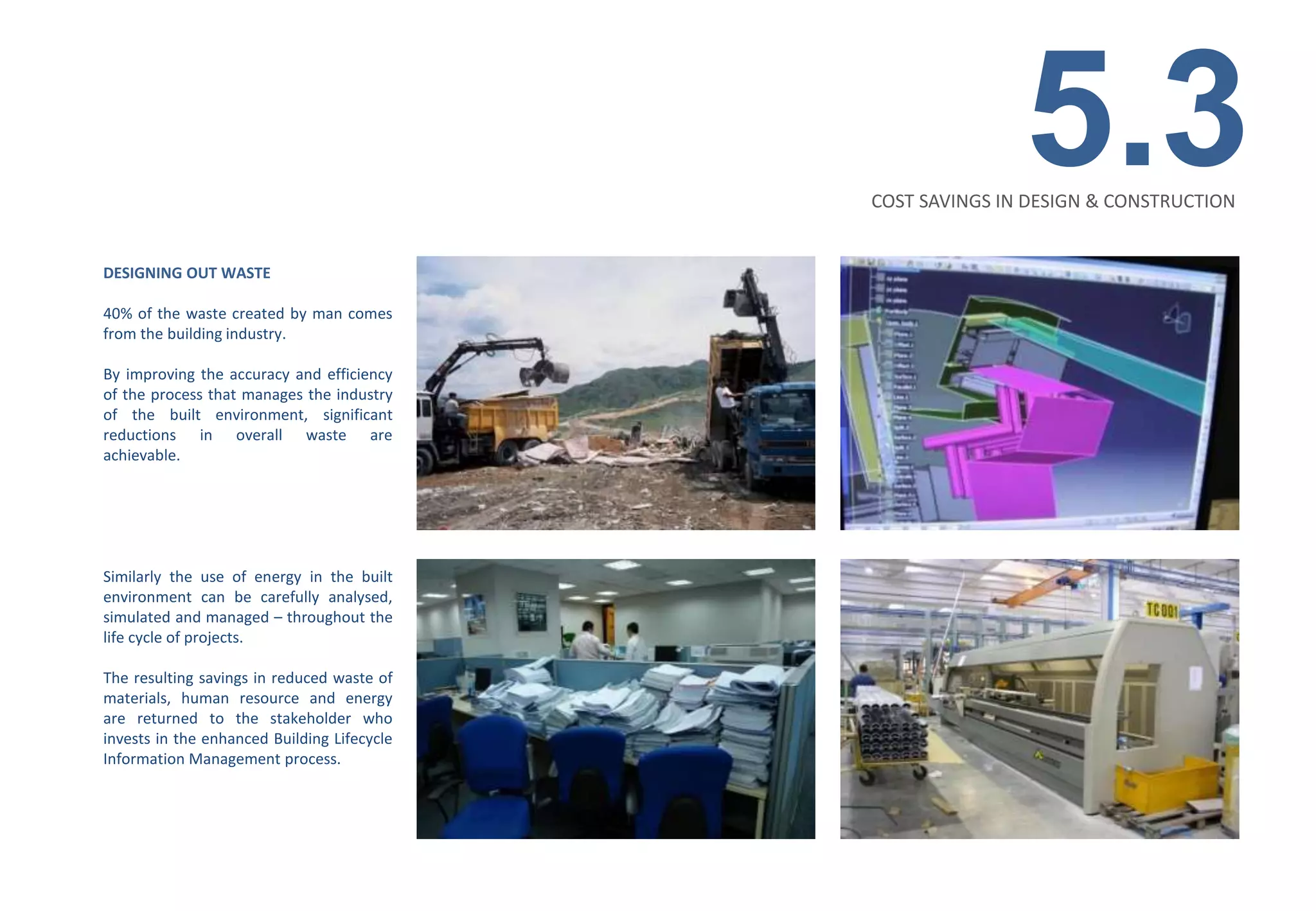 5.3
                                             COST SAVINGS IN DESIGN & CONSTRUCTION


DESIGNING OUT WASTE

40% of the waste created by man comes
from the building industry.

By improving the accuracy and efficiency
of the process that manages the industry
of the built environment, significant
reductions in overall waste are
achievable.




Similarly the use of energy in the built
environment can be carefully analysed,
simulated and managed – throughout the
life cycle of projects.

The resulting savings in reduced waste of
materials, human resource and energy
are returned to the stakeholder who
invests in the enhanced Building Lifecycle
Information Management process.
 