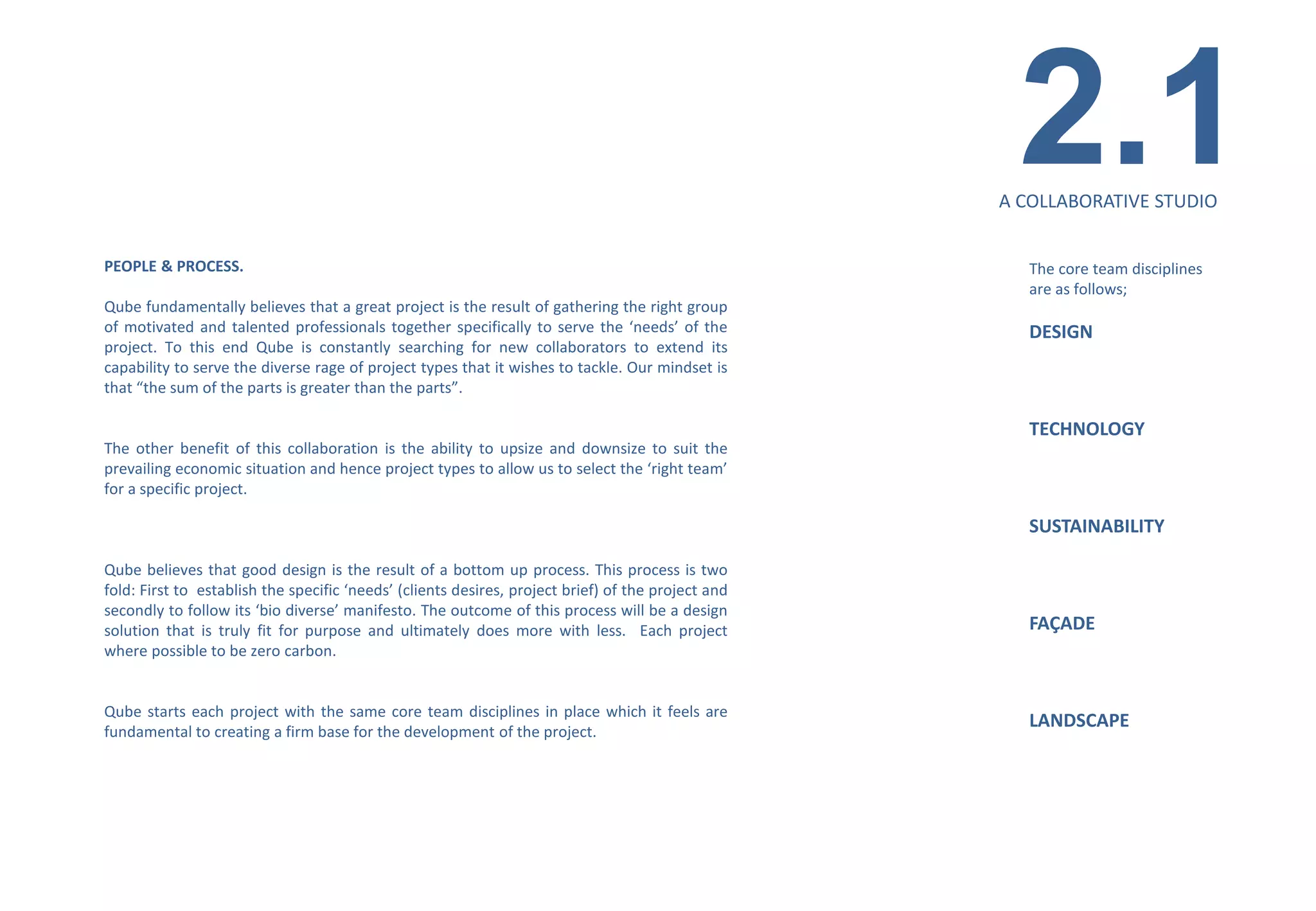 2.1
                                                                                                    A COLLABORATIVE STUDIO


PEOPLE & PROCESS.                                                                                      The core team disciplines
                                                                                                       are as follows;
Qube fundamentally believes that a great project is the result of gathering the right group
of motivated and talented professionals together specifically to serve the ‘needs’ of the              DESIGN
project. To this end Qube is constantly searching for new collaborators to extend its
capability to serve the diverse rage of project types that it wishes to tackle. Our mindset is
that “the sum of the parts is greater than the parts”.

                                                                                                       TECHNOLOGY
The other benefit of this collaboration is the ability to upsize and downsize to suit the
prevailing economic situation and hence project types to allow us to select the ‘right team’
for a specific project.

                                                                                                       SUSTAINABILITY

Qube believes that good design is the result of a bottom up process. This process is two
fold: First to establish the specific ‘needs’ (clients desires, project brief) of the project and
secondly to follow its ‘bio diverse’ manifesto. The outcome of this process will be a design
solution that is truly fit for purpose and ultimately does more with less. Each project                FAÇADE
where possible to be zero carbon.


Qube starts each project with the same core team disciplines in place which it feels are
                                                                                                       LANDSCAPE
fundamental to creating a firm base for the development of the project.
 