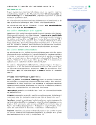 Technologies de
l’information et des
communications
secteurclé
Une offre diversifiée et concurrentielle en TIC
Les biens des TIC
Depuis plus de deux décennies, le Québec a acquis une expertise reconnue
dans le secteur des biens des TIC, notamment en télécommunication, en
microélectronique et en instrumentation, tant en développement de produits
novateurs qu’en fabrication.
On note la présence d’une masse critique de filiales de multinationales et de
PME québécoises dynamiques dans tous les sous-secteurs des TIC.
Le secteur des biens des TIC contribue à lui seul à 80 % des exportations
des TIC et à 20 % des dépenses en R-D.
Les services informatiques et les logiciels
Les années 2000 ont été fastes pour les services informatiques et les logiciels.
Plusieurs multinationales ont été attirées par l’expertise et la stabilité de la
main-d’œuvre au Québec et sont venues y remplir des mandats mondiaux.
Ce secteur contribue à lui seul à 55 % de l’emploi de l’ensemble des TIC. Il
constitue le moteur de la croissance depuis l’éclatement de la bulle techno-
logique et surtout depuis l’accélération de l’informatisation et de l’imparti-
tion des processus d’affaires. Plusieurs créneaux sont en forte croissance,
notamment les services Web et les applications comme les jeux vidéo.
Les services de télécommunications
Le secteur des services de télécommunications gagne en notoriété depuis
plusieurs décennies au Québec. À l’exemple de ce qui se passe partout dans
le monde, ce secteur est réglementé. Il est constitué de grandes compagnies
intégrées agissant comme donneurs d’ordres, telles que Bell Canada, Telus
Rogers, Vidéotron et Cogeco, de même que de PME et de coopératives
spécialisées en accès Internet et en câblodistribution.
Ce secteur a été complètement transformé par la convergence des réseaux,
des services et des industries de télécommunication, de diffusion en ligne,
de radiodiffusion et de contenu. Il contribue à 14 % des exportations inter-
nationales, à 40 % des recettes et à plus du quart de l’emploi de l’ensemble
des TIC.
Succès d’entreprises québécoises
VoiceAge, Vantrix et Bluestreak Technology ont mis au point au Québec des
technologies utilisées par des téléphones cellulaires partout dans le monde,
par exemple le codec audio conçu par VoiceAge, la plateforme de messa-
gerie multimédia mobile développée par Vantrix et la plateforme vidéo sur
téléphones intelligents créée par Bluestreak Technology.
Teledyne DALSA a conçu une caméra qui a servi à la transmission d’images
de la planète Mars.
Octasic a mis au point sa dernière plateforme multiprocesseur de traitement
multimédia pour des applications de voix, de vidéo et de données sur IP.
Teraxion a produit les systèmes d’oscillateurs locaux photoniques pour la
synchronisation des 64 antennes du plus puissant radiotélescope au monde,
érigé au Chili. L’entreprise a été choisie par la Défense américaine pour lui
fournir des modules de compensation de dispersion programmables, néces-
saires à la transmission de données à haute vitesse sur fibre optique.
Creaform est le seul groupe de l’industrie à proposer une gamme intégrée
de services 3D liés au développement de produits, au contrôle de la qualité
et à la représentation 3D, dont la numérisation 3D.
 