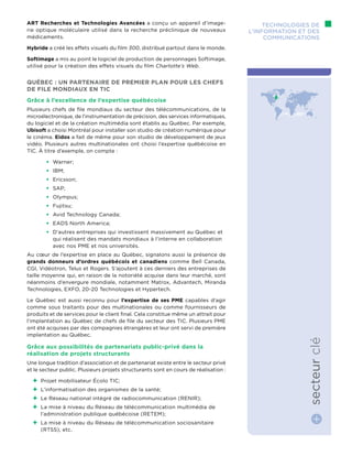 ART Recherches et Technologies Avancées a conçu un appareil d’image-
rie optique moléculaire utilisé dans la recherche préclinique de nouveaux
médicaments.
Hybride a créé les effets visuels du film 300, distribué partout dans le monde.
Softimage a mis au point le logiciel de production de personnages Softimage,
utilisé pour la création des effets visuels du film Charlotte’s Web.
Québec : un partenaire de premier plan pour les chefs
de file mondiaux en TIC
Grâce à l’excellence de l’expertise québécoise
Plusieurs chefs de file mondiaux du secteur des télécommunications, de la
microélectronique, de l’instrumentation de précision, des services informatiques,
du logiciel et de la création multimédia sont établis au Québec. Par exemple,
Ubisoft a choisi Montréal pour installer son studio de création numérique pour
le cinéma. Eidos a fait de même pour son studio de développement de jeux
vidéo. Plusieurs autres multinationales ont choisi l’expertise québécoise en
TIC. À titre d’exemple, on compte :
•	 Warner;
•	 IBM;
•	 Ericsson;
•	 SAP;
•	 Olympus;
•	 Fujitsu;
•	 Avid Technology Canada;
•	 EADS North America;
•	 D’autres entreprises qui investissent massivement au Québec et
qui réalisent des mandats mondiaux à l’interne en collaboration
avec nos PME et nos universités.
Au cœur de l’expertise en place au Québec, signalons aussi la présence de
grands donneurs d’ordres québécois et canadiens comme Bell Canada,
CGI, Vidéotron, Telus et Rogers. S’ajoutent à ces derniers des entreprises de
taille moyenne qui, en raison de la notoriété acquise dans leur marché, sont
néanmoins d’envergure mondiale, notamment Matrox, Advantech, Miranda
Technologies, EXFO, 20-20 Technologies et Hypertech.
Le Québec est aussi reconnu pour l’expertise de ses PME capables d’agir
comme sous traitants pour des multinationales ou comme fournisseurs de
produits et de services pour le client final. Cela constitue même un attrait pour
l’implantation au Québec de chefs de file du secteur des TIC. Plusieurs PME
ont été acquises par des compagnies étrangères et leur ont servi de première
implantation au Québec.
Grâce aux possibilités de partenariats public-privé dans la
réalisation de projets structurants
Une longue tradition d’association et de partenariat existe entre le secteur privé
et le secteur public. Plusieurs projets structurants sont en cours de réalisation :
++ Projet mobilisateur Écolo TIC;
++ L’informatisation des organismes de la santé;
++ Le Réseau national intégré de radiocommunication (RENIR);
++ La mise à niveau du Réseau de télécommunication multimédia de
l’administration publique québécoise (RETEM);
++ La mise à niveau du Réseau de télécommunication sociosanitaire
(RTSS), etc.
Technologies de
l’information et des
communications
secteurclé
 
