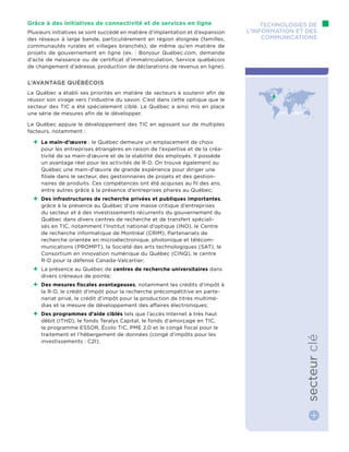 Grâce à des initiatives de connectivité et de services en ligne
Plusieurs initiatives se sont succédé en matière d’implantation et d’expansion
des réseaux à large bande, particulièrement en région éloignée (familles,
communautés rurales et villages branchés), de même qu’en matière de
projets de gouvernement en ligne (ex. : Bonjour Québec.com, demande
d’acte de naissance ou de certificat d’immatriculation, Service québécois
de changement d’adresse, production de déclarations de revenus en ligne).
L’avantage québécois
Le Québec a établi ses priorités en matière de secteurs à soutenir afin de
réussir son virage vers l’industrie du savoir. C’est dans cette optique que le
secteur des TIC a été spécialement ciblé. Le Québec a ainsi mis en place
une série de mesures afin de le développer.
Le Québec appuie le développement des TIC en agissant sur de multiples
facteurs, notamment :
++ La main-d’œuvre : le Québec demeure un emplacement de choix
pour les entreprises étrangères en raison de l’expertise et de la créa-
tivité de sa main-d’œuvre et de la stabilité des employés. Il possède
un avantage réel pour les activités de R-D. On trouve également au
Québec une main-d’œuvre de grande expérience pour diriger une
filiale dans le secteur, des gestionnaires de projets et des gestion-
naires de produits. Ces compétences ont été acquises au fil des ans,
entre autres grâce à la présence d’entreprises phares au Québec;
++ Des infrastructures de recherche privées et publiques importantes,
grâce à la présence au Québec d’une masse critique d’entreprises
du secteur et à des investissements récurrents du gouvernement du
Québec dans divers centres de recherche et de transfert spéciali-
sés en TIC, notamment l’Institut national d’optique (INO), le Centre
de recherche informatique de Montréal (CRIM), Partenariats de
recherche orientée en microélectronique, photonique et télécom-
munications (PROMPT), la Société des arts technologiques (SAT), le
Consortium en innovation numérique du Québec (CINQ), le centre
R-D pour la défense Canada-Valcartier;
++ La présence au Québec de centres de recherche universitaires dans
divers créneaux de pointe;
++ Des mesures fiscales avantageuses, notamment les crédits d’impôt à
la R-D, le crédit d’impôt pour la recherche précompétitive en parte-
nariat privé, le crédit d’impôt pour la production de titres multimé-
dias et la mesure de développement des affaires électroniques;
++ Des programmes d’aide ciblés tels que l’accès Internet à très haut
débit (ITHD), le fonds Teralys Capital, le fonds d’amorçage en TIC,
le programme ESSOR, Écolo TIC, PME 2.0 et le congé fiscal pour le
traitement et l’hébergement de données (congé d’impôts pour les
investissements : C2I);
Technologies de
l’information et des
communications
secteurclé
 